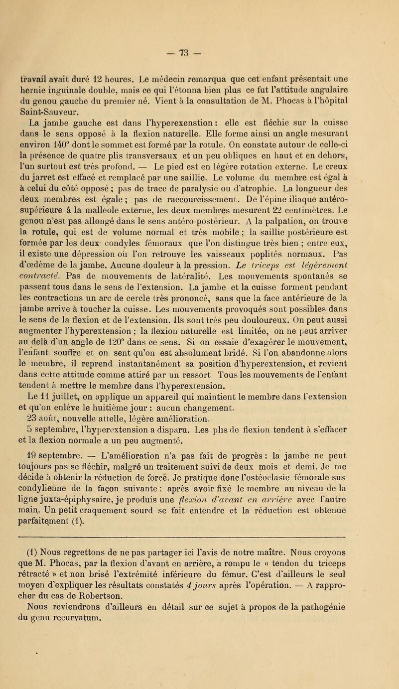 travail avait duré 12 heures. Le médecin remarqua que cet onfant présentait une hernie inguinale double, mais ce qui l'otonna l)ien plus ce fut l'attitude angulaire du genou gauche du premier né. Vient à la consultation de M. Phocas à l'hôpital Saint-Sauveur. La jambe gauche est dans l'hyperexenstion : elle est fléchie sur la cuisse dans le sens opposé à la flexion naturelle. Elle forme ainsi un angle mesurant environ 140 dont le sommet est formé par la rotule. On constate autour de celle-ci la présence de quatre plis transversaux et un peu oldiques en liaut et en dehors, l'un surtout est très profond. — Le pied est en légère rotation externe. Le creux du jarret est eflacé et remplacé par une saillie. Le volume du membre est égal à à celui du côté opposé ; pas de trace de paralysie ou d'atrophie. La longueur des deux membres est égale ; pas de raccourcissement. De ré[)ine iliaque antéro- supérieure â la malléole externe, les deux membres mesurent 22 centimètres. Le genou n'est pas allongé dans le sens antéro-postérieur. A la palpation, on trouve la rotule, qui est de volume normal et très mobile ; la saillie postérieure est formée par les deux condyles fémoraux que l'on distingue très bien ; entre eux, il existe une dépression où l'on retrouve les vaisseaux poplités normaux. Pas d'œdème de la jambe. Aucune douleur à la pression. Le triceps est légèrement contracté. Pas de mouvements de latéralité. Les mouvements spontanés se passent tous dans le sens de l'extension. La jambe et la cuisse forment pendant les contractions un arc de cercle très prononcé, sans que la face antérieure de la jambe arrive à toucher la cuisse. Les mouvements provoqués sont possibles dans le sens de la flexion et de l'extension. Ils sont très peu douloureux. On peut aussi augmenter Thyperextension ; la flexion naturelle est limitée, on ne peut arriver au delà d'un angle de 120° dans ce sens. Si on essaie d'exagérer le mouvement, l'enfant souffre et on sent qu'on est absolument bridé. Si l'on abandonne alors le membre, il reprend instantanément sa position d'hyperextension, et revient dans cette attitude comme attiré par un ressort Tous les mouvements de l'enfant tendent à mettre le membre dans l'hyperextension. Le 11 juillet, on applique un appareil qui maintient le membre dans Textension et qu'on enlève le huitième jour : aucun changement. 23 août, nouvelle attelle, légère amélioration. 5 septembre, l'hyperextension a disparu. Les plis de flexion tendent à s'effacer et la flexion normale a un peu augmenté. 19 septembre. — L'amélioration n'a pas fait de progrès : la jambe ne peut toujours pas se fléchir, malgré un traitement suivi de deux mois et demi. Je me décide à obtenir la réduction de force. Je pratique donc l'ostéoclasie fémorale sus condyliehne de la façon suivante : après avoir fixé le membre au niveau de la ligne juxta-épiphysaire, je produis une flexion d'avant en a)-)-ièrc avec l'autre main. Un petit craquement sourd se fait entendre et la réduction est obtenue parfaitement (1). (1) Nous regrettons de ne pas partager ici l'avis de notre maître. Nous croyons que M. Phocas, par la flexion d'avant en arrière, a rompu le « tendon du triceps rétracté » et non brisé l'extrémité inférieure du fémur. C'est d'ailleurs le seul moyen d'expliquer les résultats constatés 4 jours après l'opération. — A rappro- cher du cas de Robertson. Nous reviendrons d'ailleurs en détail sur ce sujet à propos de la pathogénie du genu recurvatum.