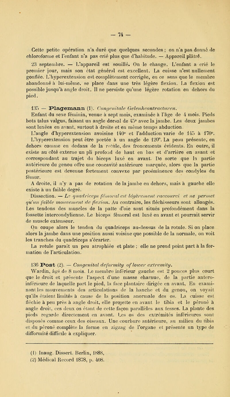 Cette petite opération n'a duré que quelques secondes ; on n'a pas donné de chloroforme et l'enfant n'a pas crié plus que d'habitude. — Appareil plâtré. 23 septembre. — L'appareil est souillé. On le change. L'enfant a crié le premier jour, mais son état général est excellent. La cuisse n'est nullement gonflée. L'hyperextension est complètement corrigée, en ce sens que le membre abandonné à lui-même, se place dans une très légère flexion. La flexion est possible jusqu'à angle droit. 11 ne persiste qu'une légère rotation en dehors du pied. 13.5 — Flagemann (1). Congénitale Gelenkcontracturen. Enfant du sexe féminin, venue à sept mois, examinée à l'âge de 4 mois. Pieds bots talus valgus, faisant un angle dorsal de 45 avec la jambe. Les deux jambes sont luxées en avant, surtout à droite et en même temps abduction. L'angle d'hyperextension avoisine 140° et l'adduction varie de 145 à 170°. L'hyperextension peut être portée à un angle de 120. La peau présente, en dehors comme en dedans de la rof.ule, des froncements évidents. En outre, il existe au côté externe un pli profond de haut en bas et d'arrière en avant et correspondant au trajet du biceps luxé en avant. De sorte que la partie antérieure du genou offre une concavité antérieure marquée, alors que la partie postérieure est devenue fortement convexe par proéminence des condyles du fémur. A droite, il n'y a pas de rotation de la jambe en dehors, mais à gauche elle existe à un faible degré. Dissection. — Le qiiadriceps fémoral est légèrement raccourci et ne peri)wt qu'un faible mouvement de flexion. Au contraire, les fléchisseurs sont allongés. Les tendons des muscles de la patte d'oie sont situés profondément dans la fossette intercondylienne. Le biceps fémoral est luxé en avant et pourrait servir de muscle extenseur. On coupe alors le tendon du quadriceps au-dessus de la rotule. Si on place alors la jambe dans une position aussi voisine que possible de la normale, on voit les tranches du quadriceps s'écarter. La rotule paraît un peu atrophiée et plate ; elle ne prend point part à la for- mation de l'articulation. 136 Post (2). — Congénital deformity oflower extremity. Wardin, âgé de 8 mois. Le membre inférieur gauche est 2 pouces plus court que le droit et présente l'aspect d'une masse charnue, de la partie antero- inférieure de laquelle part le pied, la face plantaire dirigée en avant. En exami- nant les mouvements des articulations de la hanche et du genou, on voyait qu'ils étaient limités à cause de la position anormale des os. La cuisse est fléchie à peu près à angle droit, elle projette en avant le tibia et le péroné à angle droit, ces deux os étant de cette façon parallèles aux fesses. La plante des pieds regarde directement en avant. Les os des extrémités inférieures sont disposés comme ceux des oiseaux. Une courbure antérieure, au milieu du tibia et du péroné complète la forme en zigzag de l'organe et présente un type de difformité difficile à expliquer. (1) Inaug. Dissert. Berlin, 1888, (2) Médical Record 1878, p. 408.