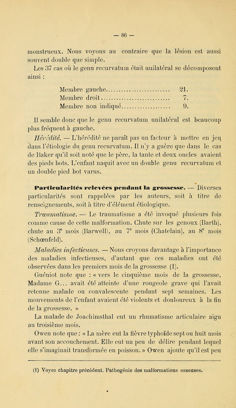 monstrueux. Nous vo_vons au contraire que la lésion est aussi souvent double que simple. Les 37 cas où le genu recurvatum était unilatéral se décomposent ainsi : Membre gauche 21. Membre droit 7. Membre non indiqué 9. Il semble donc que le genu recurvatum unilatéral est beaucoup plus fréquent à gauche. Hérédité. — L'hérédité ne paraît pas un facteur à mettre en jeu dans l'étiologie du genu recurvatum. Il n'y a guère que dans le cas de Baker qu'il soit noté que le père, la tante et deux oncles avaient des pieds bots. L'enfant naquit avec un double genu recurvatum et un double pied bot varus. Particularités relevées pendant la grossesse. — Diverses particularités sont rappelées par les auteurs, soit à titre de renseignements, soit à titre d'élément étiologique. Traumatisme. — Le traumatisme a été invoqué plusieurs fois comme cause de cette malformation. Chute sur les genoux (Barth), chute au 3 mois (Barwell), au T mois (Châtelain), au 8^ mois (Schœnfeld). Maladies infectieuses. —Nous croyons davantage à l'importance des maladies infectieuses, d'autant que ces maladies ont été observées dans les premiers mois de la grossesse (1). Guéniot note que : « vers le cinquième mois de la grossesse. Madame G... avait été atteinte d'une rougeole grave qui l'avait retenue malade ou convalescente pendant sept semaines. Les mouvements de l'enfant avaient été violents et douloureux à la fin de la grossesse. » La malade de Joachimsthal eut un rhumatisme articulaire aigu au troisième mois. Owen note que : « La mère eut la fièvre tj^phoïde sept ou huit mois avant son accouchement. Elle eut un peu de délire pendant lequel elle s'imaginait transformée en poisson. » Owen ajoute qu'il est peu (1) Voyez chapitre précédent. Pathogénie des malformations osseuses.