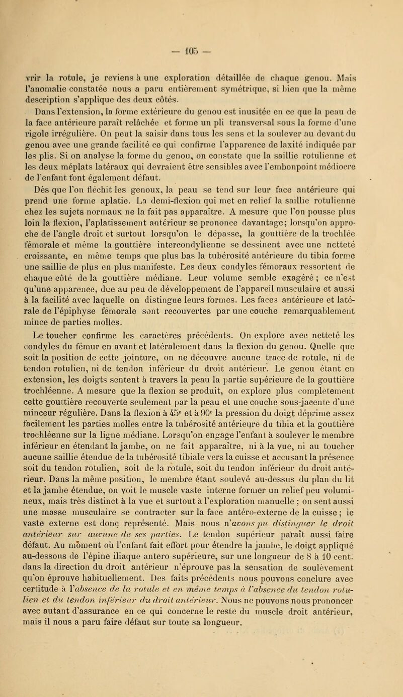 - lO.) - vrir la rotule, je reviens à une exploration dctaillécî de cliaquc gonou. Mais l'anomalie constatée nous a paru entièrement symétrique, si liieii (juc la même description s'applique des deux côtés. Dans l'extension, la l'orme extérieure du genou est inusitée en ce que la pcm de la face antérieure paraît relâchée et forme un pli transversal sous la forme d'une rigole irrégulière. On peut la saisir dans tous les sens et la soulever au devant du genou avec une grande facilité ce qui confirme rap[)arence de laxité indiquéi^ par les plis. Si on analyse la forme du genou, on constate que la saillie rotulienne et les deux méplats latéraux qui devraient être sensibles avec l'embonpoint médiocre de l'enfant font également défaut. Dès que l'on fléchit les genoux, la peau se tend sur leur face antérieure qui prend une forme aplatie. La demi-flexion qui met en relief la saillie rotulienne chez les sujets normaux ne la fait pas a()paraître. A mesure que l'on pousse plus loin la flexion, raplatissement aiitérieur se prononce davantage; lorsqu'on appro- che de l'angle droit et surtout lorsqu'on le dépasse, la gouttière de la trochlée fémorale et même la gouttière intercondylienne se dessinent avec une netteté croissante, en même temps que plus bas la tubérosité antérieure du tibia forme une saillie de plus en plus manifeste. Les deux condyles fémoraux ressortent de chaque côté de la gouttière médiane. Leur volume semble exagéré ; ce n'est qu'une apparence, due au peu de développement de l'appareil musculaire et aussi à la facilité avec laquelle on distingue leurs formes. Les faces antérieure et laté- rale de l'épiphyse fémorale sont recouvertes par une couche remarquablement mince de parties molles. Le toucher confirme les caractères précédents. On explore avec netteté les condyles du fémur en avant et latéralement dans la flexion du genou. Quelle que soit la position de cette jointure, on ne découvre aucune trace de rotule, ni de tendon rotulien, ni de tendon inférieur du droit antérieur. Le genou étant en extension, les doigts sentent à travers la peau la partie supérieure de la gouttière trochléenne. A mesure que la flexion se produit, on explore plus complètement cette gouttière recouverte seulement par la peau et une couche sous-jacente d'une minceur régulière. Dans la flexion à 45 et à 90° la pression du doigt déprime assez facilement les parties molles entre la tubérosité antérieure du tibia et la gouttière trochléenne sur la ligne médiane. Lorsqu'on engage l'enfant à soulever le membre inférieur en étendant la jambe, on ne fait apparaître, ni à la vue, ni au toucher aucune saillie étendue de la tubérosité tibiale vers la cuisse et accusant la présence soit du tendon rotulien, soit de la rotule, soit du tendon inférieur du droit anté- rieur. Dans la même position, le membre étant soulevé au-dessus du plan du lit et la jambe étendue, on voit le muscle vaste interne former un relief peu volumi- neux, mais très distinct à la vue et surtout à l'exploration manuelle ; on sent aussi une masse musculaire se contracter sur la face antéro-externe de la cuisse ; ie vaste externe est donc représenté. Mais nous }\ avons pu distinr/uer le droit antérieur sur aucu7%e de ses parties. Le tendon supérieur paraît aussi faire défaut. Au moment où l'enfant fait eflbrt pour étendre la jaml^e, le doigt appliqué au-dessous de l'épine iliaque antero supérieure, sur une longueur de 8 à 10 cent, dans la direction du droit antérieur n'éprouve pas la sensation de soulèvement qu'on éprouve habituellement. Des faits précédents nous pouvons conclure avec certitude à Vabsence de la rotule et en même temps à l'absence du tendon rotit- lien et du tendon inférieur du droit antérieur. Nous ne pouvons nous prononcer avec autant d'assurance en ce qui concerne le reste du muscle droit antérieur, mais il nous a paru faire défaut sur toute sa longueur.