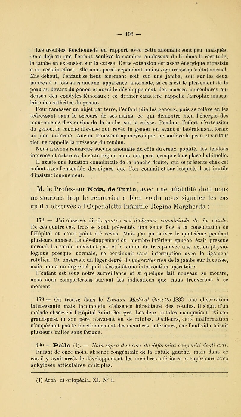 Les troubles fonctionnels en rapport avec cette anomalie sont peu mai-quéa. On a déjà vu que l'enfant soulève le membre au-dessus du lit dans la rectitude, la jambe en extension sur la cuisse. Cette extension est assez énergique et résiste à un certain effort. Elle nous paraît cependant moins vigoureuse qu'à état normal. Mis debout, l'enfant se tient aisément soit sur une jambe, soit sur les deux jambes à la fois sans aucune apparence anormale, si ce n'est le plissement de la peau au devant du genou et aussi le développement des masses musculaires au- dessus des condyles fémoraux ; ce dernier caractère rappelle l'atrophie muscu- laire des arthrites du genou. Pour ramasser un objet par terre, l'enfant plie les genoux, puis se relève en les l'edressant sans le secours de ses mains, ce qui démontre bien l'énergie des mouvements d'extension de la jambe sur la cuisse. Pendant l'efiort d'extension du genou, la couche fibreuse qui revêt le genou en avant et latéralement forme un plan uniforme. Aucun trousseau aponévrotique ne soulève la peau et surtout rien ne rappelle la présence du tendon. Nous n'avons remarqué aucune anomalie du côté du creux poplité, les tendons internes et externes de cette région nous ont paru occuper leur place habituelle. Il existe une luxation congénitale de la hanche droite, qui se présente chez cet enfant avec l'ensemble des signes que l'on connaît et sur lesquels il est inutile d'insister longuement. . M. le Professeur Nota, de Turin, avec une affabilité dont nous ne saurions trop le remercier a bien voulu nous signaler les cas qu'il a observés à l'Ospedaletto Infantile Regina Margherita : 178 — J'ai observé, dit-il, quatre cas d'absence congénitale de la rotule. De ces quatre cas, trois se sont présentés une seule fois à la consultation de l'Hôpital et n'ont point été revus. Mais j'ai pu suivre le quatrième pendant plusieurs années. Le développeroent du membre inférieur gauche était presque normal. La rotule n'existait pas, et le tendon du triceps avec une action physio- logique presque normale, se continuait sans interruption avec le ligament rotulien. On observait un léger degré (Vhyperextension de la jambe sur la cuisse, mais non à un degré tel qu'il nécessitât une intervention opératoire. L'enfant est sous notre surveillance et si quelque fait nouveau se montre, nous nous comporterons suivant les indications que nous trouverons à ce moment. 179 — On trouve dans le London Médical Gazette 1833 une observation intéressante mais incomplète d'absence héréditaire des rotules. 11 s'agit d'un malade observé à l'Hôpital Saint-Georges. Les deux rotules manquaient. Ni son grand-père, ni son père n'avaient eu de rotules. D'ailleurs, cette malformation n'empêchait pas le fonctionnement des membres inférieurs, car l'individu faisait plusieurs milles sans fatigue. 180 — Fello (1). — Nota sopra due casi de deformita congeniti dcgli a)-ti. Enfant de onze mois, absence congénitale de la rotule gauche, mais dans ce cas il y avait arrêt de développement des membres inférieurs et supérieurs avec ankyloses articulaires multiples.