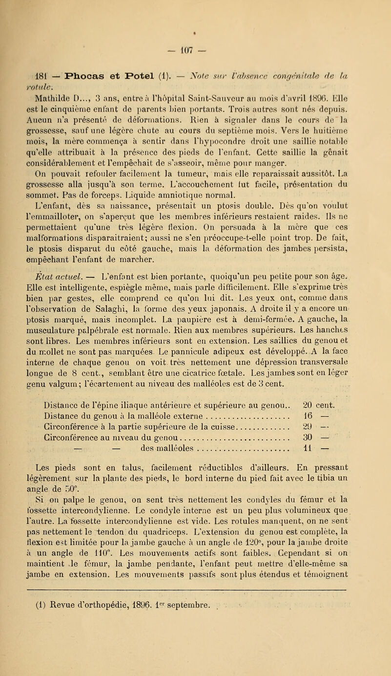 181 — Pliocas et F*otel (1). — Note sur l'absence congéniude do la rotule. Mathilde [)..., 3 ans, entre à l'hôpital Saint-Sauveur au mois d'avril 1896. I^llo est le cinquième enfant de jjarents l)ien jtortaiits. Trois autres sont nés depuis. Aucun n'a présenté de détbrinations. Rien à signaler dans le cours de la grossesse, sauf une légère chute au cours du septième mois. Vers le huitième mois, la mère commença à sentir dans l'hypocondre droit une saillie notable qu'elle attribuait à la présence des pieds de l'enfant. Cette saillie la gênait considérablement et l'empêchait de s'asseoir, même pour manger. On pouvait refouler facilement la tumeur, mais elle reparaissait aussitôt. La grossesse alla jusqu'à son terme. L'accouchement lut facile, présentation du sommet. Pas de forceps. Liquide amniotique normal. L'enfant, dès sa naissance, présentait un ptosis double. Dès qu'on voulut l'emmailloter, on s'aperçut que les membres inférieurs restaient raides. Us ne permettaient qu'une très légère flexion. On persuada à la mère que ces malformations disparaitraient; aussi ne s'en préoccupe-t-elle point trop. De fait, le ptosis disparut du côté gauche, mais la déformation des jambes persista, empêchant l'enfant de marcher. Fjtat actuel. — L'enfant est bien portante, quoiqu'un peu petite pour son âge. Elle est intelligente, espiègle même, mais parle difficilement. Elle s'exprime très bien par gestes, elle comprend ce qu'on lui dit. Les yeux ont, comme dans l'observation de Salaghi, la forme des yeux japonais. A droite il y a encore un ptosis marqué, mais incomplet. La paupière est à demi-fermée. A gauche, la musculature palpébrale est normale. Rien aux membres supérieurs. Les hanches sont libres. Les membres inférieurs sont en extension. Les saillies du genou et du mollet ne sont pas marquées. Le pannicule adipeux est développé. A la face interne de chaque genou on voit très nettement une dépression transversale longue de 8 cent., semblant être une cicatrice fœtale. Les jambes sont en léger genu valgum ; l'écartement au niveau des malléoles est de 3 cent. Distance de l'épine iliaque antérieure et supérieure au genou.. 20 cent. Distance du genou à la malléole externe 16 — Circonférence à la partie supérieure de la cuisse 29 — Circonférence au niveau du genou 30 — — — des malléoles 11 — Les pieds sont en talus, facilement réductibles d'ailleurs. En pressant légèrement sur la plante des pieds, le bord intei-ne du pied fait avec le tibia un angle de .50. Si on palpe le genou, on sent très nettement les condyles du fémur et la fossette intercondylienne. Le condyle interne est un peu plus volumineux que l'autre. La fossette intercondylienne est vide. Les rotules manquent, on ne sent pas nettement le tendon du quadriceps. L'extension du genou est complète, la flexion est limitée pour la jambe gauche à un angle de 120, pour la jambe droite à un angle de 110. Les mouvements actifs sont faibles. Cependant si on maintient le fémur, la jambe pendante, l'enfant peut mettre d'elle-même sa jambe en extension. Les mouvements passifs sont plus étendus et témoignent (1) Revue d'orthopédie, 1896. 1'^'' septembre.