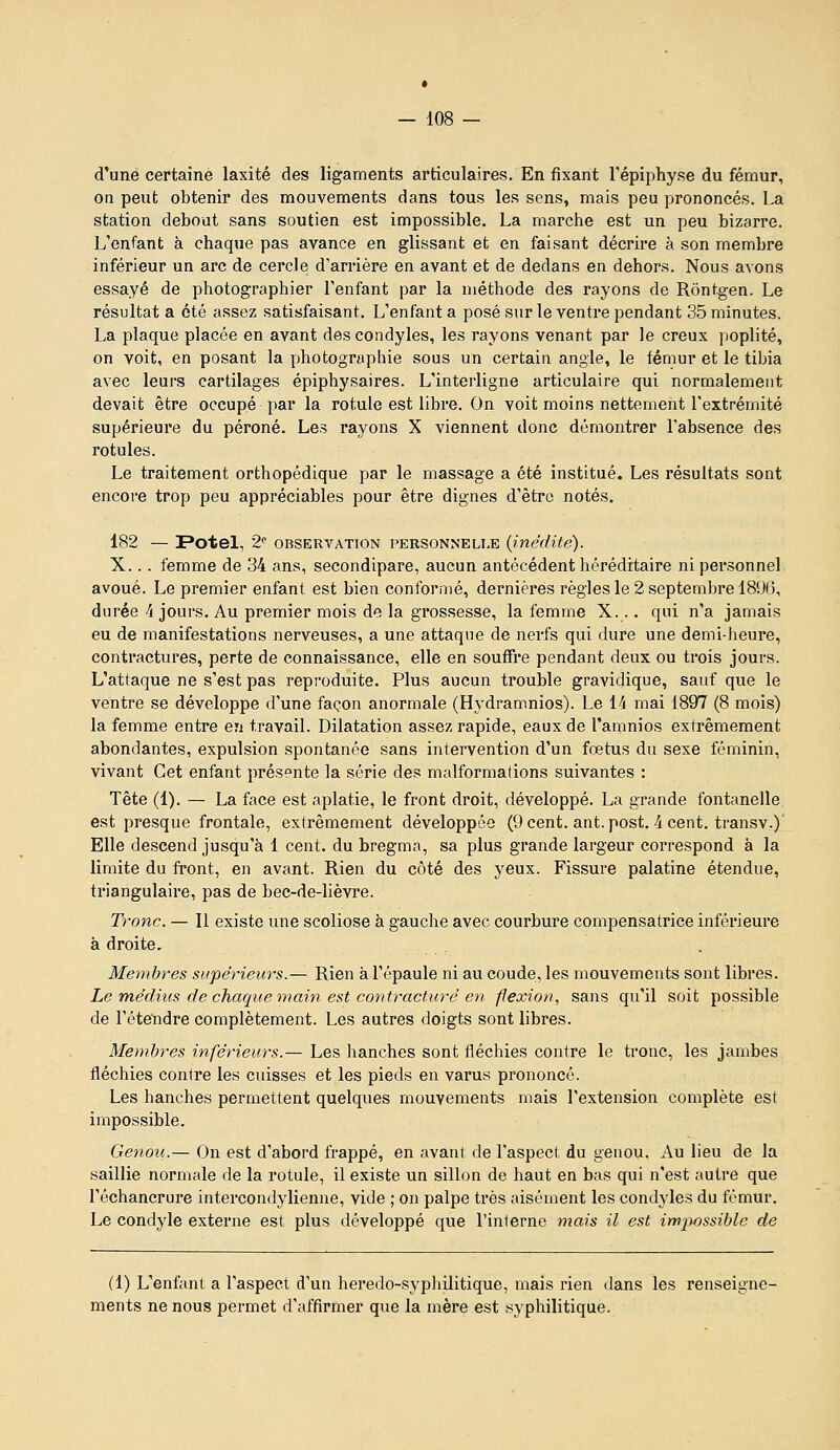 d'une certaine laxité des ligaments articulaires. En fixant l'épiphyse du fémur, on peut obtenir des mouvements dans tous les sens, mais peu prononcés. La station debout sans soutien est impossible. La marche est un peu bizarre. L'enfant à chaque pas avance en glissant et en faisant décrire à son membre inférieur un arc de cercle d'arrière en avant et de dedans en dehors. Nous avons essayé de photographier l'enfant par la méthode des rayons de Rontgen. Le résultat a été assez satisfaisant. L'enfant a posé sur le ventre pendant 35 minutes. La plaque placée en avant des condyles, les rayons venant par le creux poplité, on voit, en posant la photographie sous un certain angle, le fémur et le tibia avec leurs cartilages épiphysaires. L'interligne articulaire qui normalement devait être occupé par la rotule est libre. On voit moins nettement l'extrémité supérieure du péroné. Les rayons X viennent donc démontrer l'absence des rotules. Le traitement orthopédique par le massage a été institué. Les résultats sont encore trop peu appréciables pour être dignes d'être notés. 182 — Potel, 2'' OBSERVATION PERSONNELLE {inédite). X... femme de 34 ans, secondipare, aucun antécédent héréditaire ni personnel avoué. Le premier enfant est bien conformé, dernières règles le 2 septembre 1896, durée 4 jours. Au premier mois de la grossesse, la femme X. .. qui n'a jamais eu de manifestations nerveuses, a une attaque de nerfs qui dure une demi-heure, contractures, perte de connaissance, elle en souffre pendant deux ou trois jours. L'attaque ne s'est pas repi'oduite. Plus aucun trouble gravidique, sauf que le ventre se développe d'une façon anormale (Hydramnios). Le 14 mai 1897 (8 mois) la femme entre en travail. Dilatation assez rapide, eaux de l'amnios extrêmement abondantes, expulsion spontanée sans intervention d'un fœtus du sexe féminin, vivant Cet enfant présente la série des malformalions suivantes : Tête (1). — La face est aplatie, le front droit, développé. La grande fontanelle est presque frontale, extrêmement développée (Ocent. ant.post. 4cent. transv.)' Elle descend jusqu'à 1 cent, du bregma, sa plus grande largeur correspond à la limite du front, en avant. Rien du côté des yeux. Fissure palatine étendue, triangulaire, pas de bec-de-lièvi'e. Tronc. — 11 existe une scoliose à gauche avec courbure compensatrice inférieure à droite, Memb7-es supérieurs.— Rien à l'épaule ni au coude, les mouvements sont libres. Le médius de chaque main est contracture en flexion, sans qu'il soit possible de l'éte'ndre complètement. Les autres doigts sont libres. Membres inférieurs.— Les hanches sont fléchies contre le tronc, les jambes fléchies contre les cuisses et les pieds en varus prononcé. Les hanches permettent quelques mouvements mais l'extension complète est impossible. Genou.— On est d'abord frappé, en avant de l'aspect du genou. Au lieu de la saillie normale de la rotule, il existe un sillon de haut en bas qui n'est autre que l'échancrure intercondylienne, vide ; on palpe très aisément les condyles du fémur. Le condyle externe est plus développé que l'inlerne mais il est iwjMSsible de (1) L'enfant a l'aspect d'un heredo-syphilitique, mais rien dans les renseigne- ments ne nous permet d'affirmer que la mère est syphilitique.