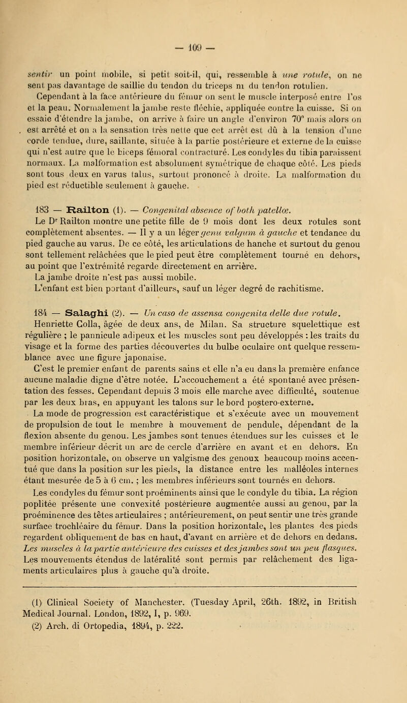 — 10!) — sentir un point inol)ile, si petit soit-il, qui, ressemble à tme rotule^ on ne sent pas davantage de saillie du tendon du triceps ni du tendon rotnlien. Cependant à la face antérieure du iVunur on sent le miisclo interpose enlre l'os et la peau. Nornialement la janil)e reste ilécliie, appliquée contre la cuisse. Si on essaie d'étendre la jani])e, on arrive à l'aire un angle d'environ 70 mais alors on , est arrêté et on a la sensation très nette que cet arrêt est dû à la tension d'une corde tondue, dure, saillante, située à la partie postérieure et externe delà cuisse qui n'est autre que le biceps fémoral contracture. Les condyles du tibia paraissent normaux. La malformation est absolument symétrique de chaque côté. Les pieds sont tous deux en varus talus, surtout prononcé à droite. La malformation du pied e.st réductible seulement à gauche. 183 — !Railton (1). — Congénital absence ofboth patelloe. Le D'' Railton montre une petite fille de 9 mois dont les deux rotules sont complètement ab.sentes. — Il y a un léger r/enw valgum à gauche et tendance du pied gauche au varus. De ce côté, les articulations de hanche et surtout du genou sont tellement relâchées que le pied peut être complètement tourné en dehors, au point que l'extrémité regarde directement en arrière. La jambe droite n'est pas aussi mobile. L'enfant est bien portant d'ailleurs, sauf un léger degré de rachitisme. 184 — Salaglli (2). — Uncaso de assensa congenita délie due rotule. Henriette Colla, âgée de deux ans, de Milan. Sa structure squelettique est régulière ; le pannicule adipeux ei; les muscles sont peu développés : les traits du visage et la forme des parties découvertes du bulbe oculaire ont quelque ressem- blance avec une figure japonaise. C'est le premier enfant de parents sains et elle n'a eu dans la première enfance aucune maladie digne d'être notée. L'accouchement a été spontané avec présen- tation des fesses. Cependant depuis 3 mois elle marche avec difficulté, soutenue par les deux bras, en appuyant les talons sur le bord postero-externe. La mode de progression est caractéristique et s'exécute avec un mouvement de propulsion de tout le membre à mouvement de pendule, dépendant de la flexion absente du genou. Les jambes sont tenues étendues sur les cuisses et le membre inférieur décrit un arc de cercle d'arrière en avant et en dehors. En position horizontale, on observe un valgisme des genoux beaucoup moins accen- tué que dans la position sur les pieds, la distance entre les malléoles internes étant mesurée de 5 à 6 cm. ; les membres inférieurs sont tournés en dehors. Les condyles du fémur sont proéminents ainsi que le condyle du tibia. La région poplitée présente une convexité postérieure augmentée aussi au genou, par la proéminence des têtes articulaires ; antérieurement, on peut sentir une très grande surface trochléaire du fémur. Dans la position horizontale, les plantes des pieds regardent obliquement de bas en haut, d'avant en arrière et de dehors en dedans. Les muscles à la partie antérieure des cuisses et des jambes sont un peu flasques. Les mouvements étendus de latéralité sont permis par relâchement des liga- ments articulaires plus à gauche qu'à droite. (1) Clinical Society of Manchester. (Tuesday April, 26th. 1892, in British Médical Journal. London, 1892,1, p. 969.