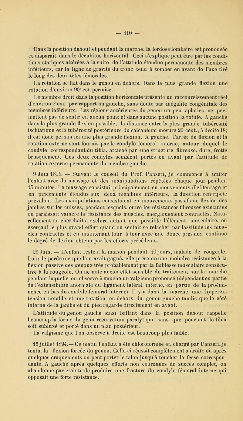 Dans la position debout et pendant la marche, la lordose lombaire est prononcée et disparaît dans le décubitus horizontal. Ceci s'explique peut être par les condi- tions statiques altérées à la suite de l'attitude étendue permanente des membres inférieurs, car la ligne de gravité du tronc tend à tomber en avant de Taxe tiré le long des deux têtes fémorales. La rotation se fait dans le genou en dehors. Dans la plus grande flexion une rotation d'environ 90 est permise. Le membre droit dans la position horizontale présente un raccoursissement réel d'environ 2 cm. par rapport au gauche, sans doute par inégalité congénitale des membres inférieurs. Les régions antérieures du genou un peu aplaties ne per- mettent pas de sentir en aucun point et dans aucune position la rotule. A gauche dans la plus grande flexion possible, la distance entre la plus grande tubérosité ischiatique et la tubérosité postérieure du calcanéum mesure 20 cent., à droite 18; il est donc permis ici une plus grande flexion. A gauche, l'arrêt de flexion et la rotation externe sont fournis par le condyle fémoral interne, autour duquel le condyle correspondant du tibia, attaché par une structure fibreuse, dure, frotte brusquement. Ces deux condyles semblent portés eu avant par l'attitude de rotation externe permanente du membre gauche. 9 Juin 1894. — Suivant le conseil du Prof. Panzeri, je commence à traiter l'enfant avec du massage et des manipulations répétées chaque jour pendant 15 minutes. Le massage consistait principalement en mouvements d'effteurage et en pincements étendus aux deux membres inférieurs, la direction ceniiipète prévalant. Les manipulations consistaient en mouvements passifs de flexion des jambes sur les cuisses, pendant lesquels, outre les résistances fibreuses existantes on paraissait vaincre la résistance des muscles, énergiquement contractés. Natu- l'ellement on cherchait à exclure autant que possible l'élément musculaire, en exerçant le plus grand efïbrt quand on sentait se relâcher par lassitude les mus- cles contractés et en maintenant tour k tour avec une douce pression continue le degré de flexion obtenu par les efforts précédents. 26 Juin. — L'enfant reste à la maison pendant 10 jours, malade de rougeole. Loin de perdre ce que l'on avait gagné, elle présente une moindre résistance à la flexion passive des genoux très probablement par la faiblesse musculaire consécu- tive a la rougeole. On ne note aucun effet sensible du traitement sur la marche pendant laquelle on observe à gauche un valgisme prononcé (dépendant en partie de l'extensibilité anormale du ligament latéral interne, en partie de la proémi- nence en bas du condyle fémoral interne). 11 y a dans la marche une hyperex- tension notable et une rotation en dehors du genou gauche tandis que le côté interne de la jambe et du pied regarde directement en avant. L'attitude du genou gauche ainsi ballant dans la position debout rappelle beaucoup la forme du geuu recurvatum paralytique sans que pourtant le tibia soit subluxé et porté dans un plan postérieur. La valgisme que l'on observe à droite est beaucoup plus faible. 16 juillet 1894.— Ce matin l'enfant a été chloroformée et, chargé par Panzeri, je tentai la flexion forcée du genou. Celle-ci réussit complètement k droite oii après quelques craquements on peut porter le talon jusqu'à toucher la fesse correspon- dante. A gauche après quelques efforts non couronnés de succès complet, on abandonne par crainte de produire une fracture du condyle fémoral interne qui opposait une forte résistance.