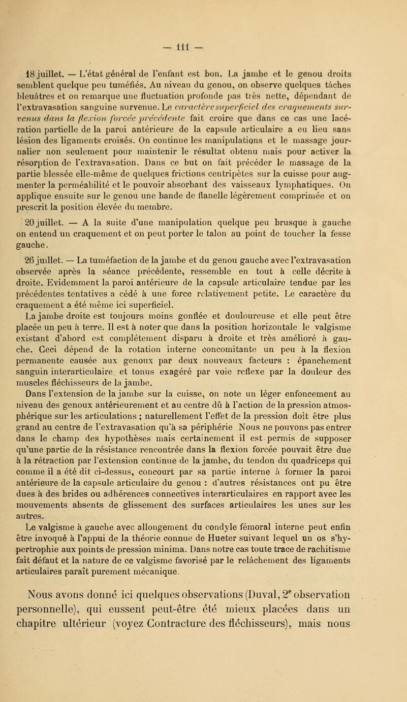 - m 18 juillet. — L'état général de reiifaiit est bon. La jambe et le genou droits semblent quoique peu tuméfiés. Au niveau du genou, on observe quelques tâches l)leuàtres et on remarque une flnctnation profonde pas tiès nette, dépendant de l'extravasatiou sanguine survenue. Le (■(irdrlèrcsuperficiel des crafjuemenls sur- vcnus (/(OIS la /le.iio)! fo)-cc'c jn-e'ce'denlc fait croire que dans ce cas une lacé- ration partielle de la paroi antérieure de la capsule articulaire a eu lieu sans lésion des ligaments croisés. On continue les manipulations et le massage jour- nalier non seulement pour maintenir le résultat obtenu mais pour activer la résorption de l'extravasation. Dans ce but on fait précéder le massage de la partie blessée elle-même de quelques frictions centripètes sur la cuisse pour aug- menter la perméabilité et le pouvoir a])sorbant des vaisseaux lymphatiques. On applique ensuite sur le genou une bande de flanelle légèrement comprimée et on prescrit la position élevée du membre. 20 juillet. — A la suite d'une manipulation quelque peu brusque à gauche on entend un craquement et on peut porter le talon au point de toucher la fesse gauche. 26 judiet. — La tuméfaction de la jambe et du genou gauche avec l'extravasation observée après la séance précédente, ressemble en tout à celle décrite à droite. Evidemment la paroi antérieure de la capsule articulaire tendue par les précédentes tentatives a cédé à une force relativement petite. Le caractère du craquement a été même ici superficiel. La jambe droite est toujours moins gonflée et douloureuse et elle peut être placée un peu à terre. Il est à noter que dans la position horizontale le valgisme existant d'abord est complètement disparu à droite et très amélioré à gau- che. Ceci dépend de la rotation interne concomitante un peu à la flexion permanente causée aux genoux par deux nouveaux facteurs : épanchement sanguin interarticulaire et tonus exagéré par voie réflexe par la douleur des muscles fléchisseurs de la jambe. Dans l'extension de la jambe sur la cuisse, on note un léger enfoncement au niveau des genoux antérieurement et au centre dû à l'action de la pression atmos- phérique sur les articulations ; naturellement l'efïet de la pression doit être plus grand au centre de l'extravasation qu'à sa périphérie Nous ne pouvons pas entier dans le champ des hypothèses mais certainement il est permis de supposer qu'une partie de la résistance rencontrée dans la flexion forcée pouvait être due à la rétraction par l'extension continue de la jambe, du tendon du quadriceps qui comme il a été dit ci-dessus, concourt par sa partie interne à former la paroi antérieure de la capsule articulaire du genou : d'autres résistances ont pu être dues à des brides ou adhérences connectives interarticulaires en rapport avec les mouvements absents de glissement des surfaces articulaires les unes sur les auti'es. Le valgisme à gauche avec allongement du condyle fémoral interne peut enfin être invoqué à l'appui de la théorie connue de Hueter suivant lequel un os s'hy- pertrophie aux points de pression minima. Dans notre cas toute trace de rachitisme fait défaut et la nature de ce valgisme favorisé par le relâchement des ligaments articulaires paraît pui*ement mécanique. Nous avons donné ici quelques observations (Duval, 2* observation personnelle), qui eussent peut-être été mieux placées dans un chapitre ultérieur (voyez Contracture des fléchisseurs), mais nous