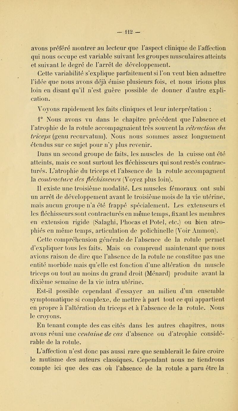 avons préféré montrer au lecteur que l'aspect clinique de l'affection qui nous occupe est variable suivant les groupes musculaires atteints et suivant le degré de l'arrêt de développement. Cette variabilité s'explique parfaitement si l'on veut bien admettre l'idée que nous avons déjà émise plusieurs fois, et nous irions plus loin en disant qu'il n'est guère possible de donner d'autre expli- cation. Voyons rapidement les faits cliniques et leur interprétation : 1 Nous avons vu dans le chapitre précédent que l'absence et l'atrophie de la rotule accompagnaient très souvent la rétîxwtion du triceps (genu recurvatum). Nous nous sommes assez longuement étendus sur ce sujet pour n'y plus revenir. Dans un second groupe de faits, les muscles de la cuisse ont été atteints, mais ce sont surtout les fléchisseurs qui sont restés contrac- tures. L'atrophie du triceps et l'absence de la rotule accompagnent la contracture des fléchisseurs (Voyez plus loin). 11 existe une troisième modalité. Les muscles fémoraux ont subi un arrêt de développement avant le troisième mois de la vie utérine, mais aucun groupe n'a été frappé spécialement. Les extenseurs et les fléchisseurs sont contractures en môme temps, fixant les membres en extension rigide (Salaghi, Phocas et Potel, etc.) ou bien atro- phiés en même temps, articulation de polichinelle (Voir Ammon). Cette compréhension générale de l'absence de la rotule permet d'expliquer tous les faits. Mais on comprend maintenant que nous avions raison de dire que l'absence de la rotule ne constitue pas une entité morbide mais qu'elle est fonction d'une altération du muscle triceps ou tout au moins du grand droit (Ménard) produite avant la dixième semaine de la vie intra utérine. Est-il possible cependant d'essayer au milieu d'un ensemble symptomatique si complexe, de mettre à part tout ce qui appartient eh propre à l'altération du triceps et à l'absence de la rotule. Nous le croyons. En tenant compte des cas cités dans les autres chapitres, nous avons réuni une centaine de cas d'absence ou d'atrophie considé- rable de la rotule. L'affection n'est donc pas aussi rare que semblerait le faire croire le mutisme des auteurs classiques. Cependant nous ne tiendrons compte ici que des cas où l'absence de la rotule a paru être la