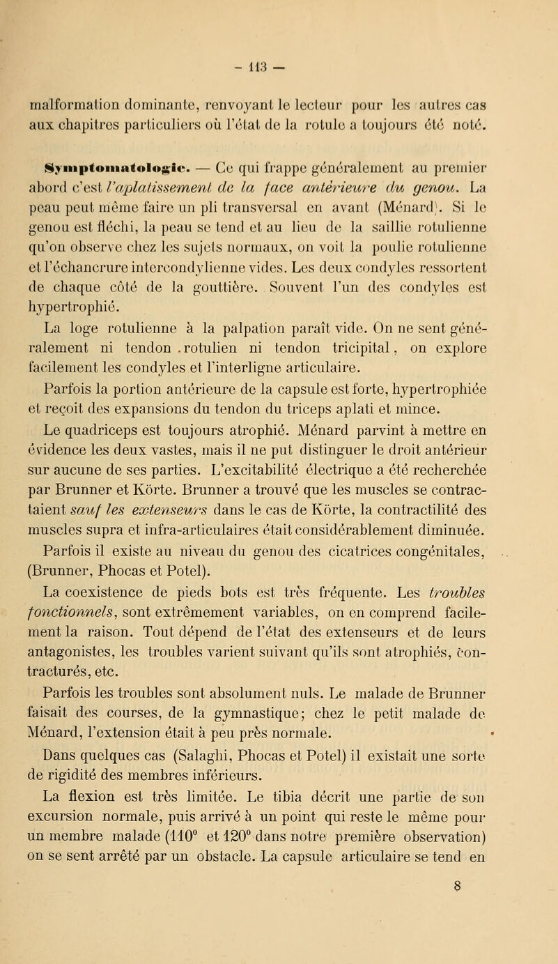 malformation dominante, renvoyant le lecteur pour les autres cas aux chapitres particuliers où l'état de la rotule a toujours été noté. ISyiiiptoniatolo^-ic. — Cu qui frappe généralement au premier abord c'est l'aplatissement de la face antérieure du genou. La peau peut miême faire un pli transversal on avant (Ménard;. Si le genou est fléchi, la peau se tend et au lieu de la saillie rotulienne qu'on observe chez les sujets normaux, on voit la poulie rotulienne et l'échancrureintercondylienne vides. Les deuxcondyles ressortent de chaque côté de la gouttière. Souvent l'un des condyles est hypertrophié. La loge rotulienne à la palpation paraît vide. On ne sent géné- ralement ni tendon , rotuhen ni tendon tricipital, on explore facilement les condyles et l'interligne articulaire. Parfois la portion antérieure de la capsule est forte, hypertrophiée et reçoit des expansions du tendon du triceps aplati et mince. Le quadriceps est toujours atrophié. Ménard parvint à mettre en évidence les deux vastes, mais il ne put distinguer le droit antérieur sur aucune de ses parties. L'excitabilité électrique a été recherchée par Brunner et Korte. Brunner a trouvé que les muscles se contrac- taient sauf les ecGtenseurs dans le cas de Korte, la contractilité des muscles supra et infra-articulaires était considérablement diminuée. Parfois il existe au niveau du genou des cicatrices congénitales, (Brunner, Phocas et Potel). La coexistence de pieds bots est très fréquente. Les troubles fonctionnels, sont extrêmement variables, on en comprend facile- ment la raison. Tout dépend de l'état des extenseurs et de leurs antagonistes, les troubles varient suivant qu'ils sont atrophiés, con- tractures, etc. Parfois les troubles sont absolument nuls. Le malade de Brunner faisait des courses, de la gymnastique; chez le petit malade de Ménard, l'extension était à peu près normale. Dans quelques cas (Salaghi, Phocas et Potel) il existait une sorte de rigidité des membres inférieurs. La flexion est très limitée. Le tibia décrit une partie de sou excursion normale, puis arrivé à un point qui reste le même pour un membre malade (110 et 120° dans notre première observation) on se sent arrêté par un obstacle. La capsule articulaire se tend en