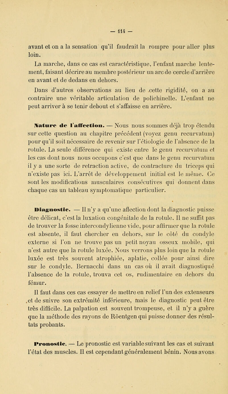 avant et on a la sensation qu'il faudrait la rompre pour aller plus loin. La marche, dans ce cas est caractéristique, l'enfant marche lente- ment, faisant décrire au membre postérieur un arc de cercle d'arrière en avant et de dedans en dehors. Dans d'autres observations au lieu de .cette rigidité, on a au contraire une véritable articulation de polichinelle. L'enfant ne peut arriver à se tenir debout et s'affaisse en arrière. Mature de l'afFectiou. — Nous nous sommes déjà trop étendu sur cette question au chapitre précédent (voyez genu recurvatura) pour qu'il soit nécessaire de revenir sur l'étiologie de l'absence de la rotule. La seule différence qui existe entre le genu recurvatum et les cas dont nous nous occupons c'est que dans le genu recurvatum il y a une sorte de retraction active, de contracture du triceps qui n'existe pas ici. L'arrêt de développement initial est le même. Ce sont les modifications musculaires consécutives qui donnent dans chaque cas un tableau symptomatique particulier. diagnostic. — Il n'y a qu'une affection dont la diagnostic puisse être délicat, c'est la luxation congénitale de la rotule. 11 ne suffit pas de trouver la fosse intercondylienne vide, pour affirmer que la rotule est absente, il faut chercher en dehors, sur le côté du condyle externe si l'on ne trouve pas un petit noyau osseux mobile, qui n'est autre que la rotule luxée. Nous verrons plus loin que la rotule luxée est très souvent atrophiée, aplatie, collée pour ainsi dire sur le condyle. Bernacchi dans un cas où il avait diagnostiqué l'absence de la rotule, trouva cet os, rudimentaire en dehors du fémur. Il faut dans ces cas essayer de mettre en relief l'un des extenseurs .et de suivre son extrémité inférieure, mais le diagnostic peut être très difficile. La palpation est souvent trompeuse, et il n'y a guère que la méthode des rayons de Roentgen qui puisse donner des résul- tats probants. Pronoistic. — Le pronostic est variable suivant les cas et suivant l'état des muscles. Il est cependant généralement bénin. Nous avons