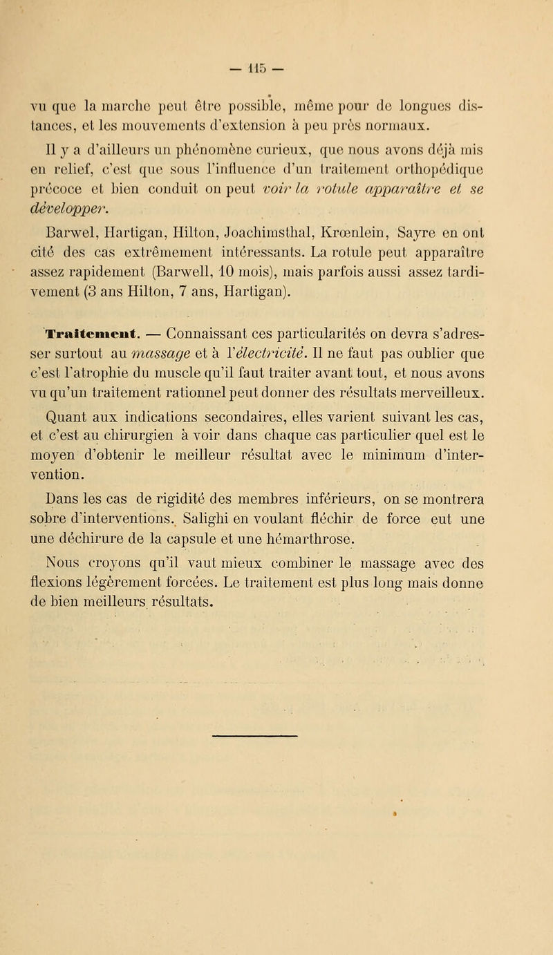 VU que la inarclio poiil ôiro possible, iiiôino pour du longues dis- tances, et les mouvements d'extension à peu près normaux. Il y a d'ailleurs un phénomène curieux, que nous avons déjà mis en relief, c'est que sous l'influence d'un traitement orthopédique précoce et bien conduit on peut voir la rotule apparaître et se développer. Barwel, Hartigan, Hilton, JoachimsUial, Krœrdein, Sayre en ont cité des cas extrêmement intéressants. La rotule peut apparaître assez rapidement (Barwell, 10 mois), mais parfois aussi assez tardi- vement (3 ans Hilton, 7 ans, Hartigan). Traitenteut. — Connaissant ces particularités on devra s'adres- ser surtout au massage et à Vélectricité. Il ne faut pas oublier que c'est l'atrophie du muscle qu'il faut traiter avant: tout, et nous avons vu qu'un traitement rationnel peut donner des résultats merveilleux. Quant aux indications secondaires, elles varient suivant les cas, et c'est au chirurgien à voir dans chaque cas particulier quel est le moyen d'obtenir le meilleur résultat avec le minimum d'inter- vention. Dans les cas de rigidité des membres inférieurs, on se montrera sobre d'interventions. Salighi en voulant fléchir de force eut une une déchirure de la capsule et une hémarthrose. Nous croyons qu'il vaut mieux combiner le massage avec des flexions légèrement forcées. Le traitement est plus long mais donne de bien meilleurs résultats.