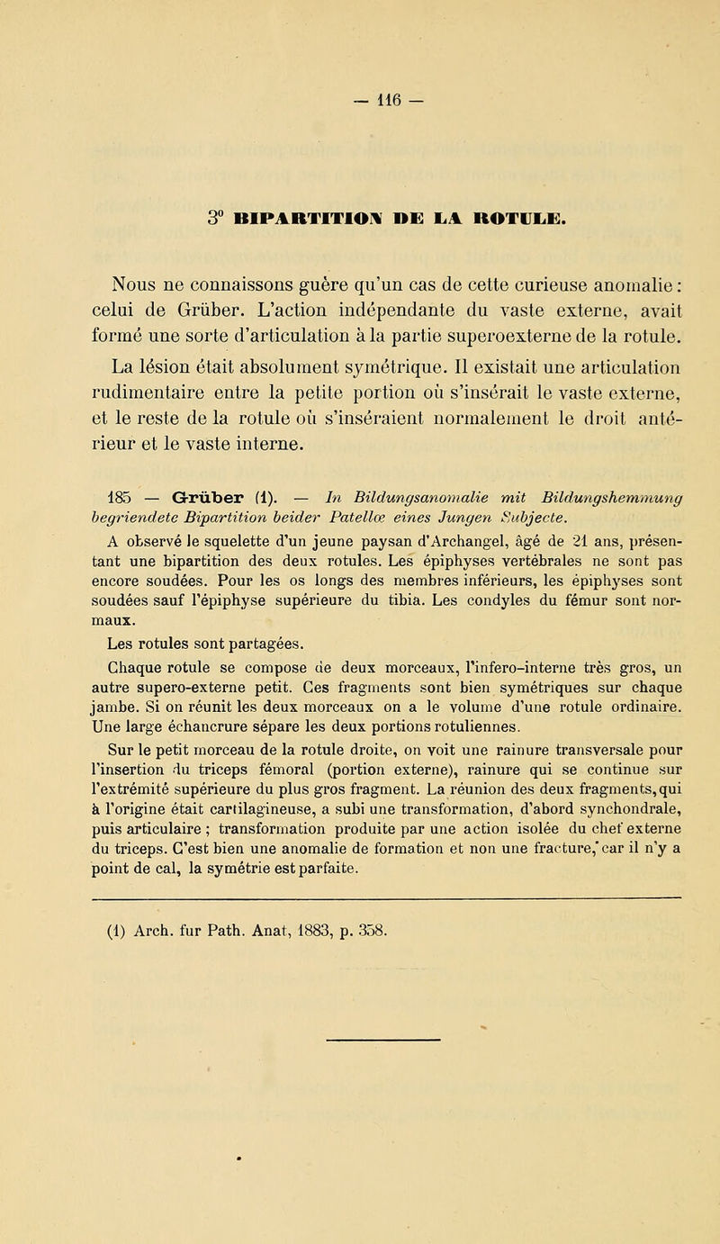 3*' BIPAaTITIOM nE liA ROTVIiE. Nous ne connaissons guère qu'un cas de cette curieuse anomalie : celui de Griiber. L'action indépendante du vaste externe, avait formé une sorte d'articulation à la partie superoexterne de la rotule. La lésion était absolument symétrique. Il existait une articulation rudimentaire entre la petite portion où s'insérait le vaste externe, et le reste de la rotule où s'inséraient normalement le droit anté- rieur et le vaste interne. 185 — G-rûber (1). — In Bildungsanomalie mit Bildungshemniung begriendete Bipartition beider Patellœ eines Jungen Subjecte. A observé le squelette d'un jeune paysan d'Archangel, âgé de 21 ans, présen- tant une bipartition des deux rotules. Les épiphyses vertébrales ne sont pas encore soudées. Pour les os longs des membres inférieurs, les épiphyses sont soudées sauf l'épiphyse supérieure du tibia. Les condyles du fémur sont nor- maux. Les rotules sont partagées. Chaque rotule se compose de deux morceaux, l'infero-interne très gros, un autre supero-externe petit. Ces fragments sont bien symétriques sur chaque jambe. Si on réunit les deux morceaux on a le volume d'une rotule ordinaire. Une large échancrure sépare les deux portions rotuliennes. Sur le petit morceau de la rotule droite, on voit une rainure transversale pour l'insertion du triceps fémoral (portion externe), rainure qui se continue sur l'extrémité supérieure du plus gros fragment. La réunion des deux fragments, qui à l'origine était cartilagineuse, a subi une transformation, d'abord synchondrale, puis articulaire ; transformation produite par une action isolée du chef externe du triceps. C'est bien une anomalie de formation et non une fracture,'car il n'y a point de cal, la symétrie est parfaite. (1) Arch. fur Path. Anat, 1883, p. 358.