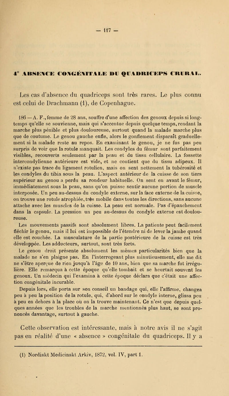 Les cas d'absence du quadriceps sont très rares. Lo plus connu est celui do Drachmann (1), de Copenhague. 186 —A. F., femme de 28 ans, souffre d'une affection des genoux depuis si long- temps qu'elle se souvienne, mais qui s'accentue depuis quelque temps, rendant la marche plus pénible et plus douloureuse, surtout quand la malade marche plus que de coutume. Le genou gauche enfle, alors le gonflement disparaît graduelle- ment si la malade reste au repos. En examinant le genou, je ne fus pas peu surpris de voir que la rotule manquait. Les condyles du fémur sont parfaitement visibles, recouverts seulement par la peau et du tissu cellulaire. La fossette intercondylienne antérieure est vide, et ne contient que du tissu adipeux. Il n'existe pas trace du ligament rotulien, mais on sent nettement la tubérosité et les condyles du tibia sous la peau. L'aspect antérieur de la cuisse de son tiers supérieur au genou a perdu sa rondeur habituelle. On sent en avant le fémur, immédiatement sous la peau, sans qu'on puisse sentir aucune portion de muscle interposée. Un peu au-dessus du condyle externe, sur la face externe de la cuisse, on trouve une rotule atrophiée, très mobile dans toutes les directions, sans aucune attache avec les muscles de la cuisse. La peau est normale. Pas d'épanchemcnt dans la capsule. La pression un peu au-dessus du condyle externe est doulou- reuse. Les mouvements passifs sont absolument libres. La patiente peut facilement fléchir le genou, mais il lui est impossible de l'étendre ni de lever la jambe quand elle est couchée. La musculature de la partie postérieure de la cuisse est très développée. Les adducteurs, surtout, sont très forts. Le genou droit présente absolument les mêmes particularités bien que la malade ne s'en plaigne pas. En l'interrogeant plus minutieusement, elle me dit ne s'être aperçue de rien jusqu'à l'âge de 10 ans, bien que sa marche fut irrégu- lière. Elle remarqua à cette époque qu'elle tombait et se heurtait souvent les genoux. Un médecin qui l'examina à cette époque déclara que c'était une aflFec- tion congénitale incurable. Depuis lors, elle porta sur son conseil un bandage qui, elle l'affirme, changea peu à peu la position de la rotule, qui, d'abord sur le condyle interne, glissa peu à peu en dehors à la place où on la trouve maintenant. Ce n'est que depuis quel- ques années que les troubles de la marche mentionnés plus haut, se sont pro- noncés davantage, surtout à gauche. Cette observation est intéressante, mais à notre avis il ne s'agit pas en réalité d'une « absence » congénitale du quadriceps. Il y a (1) Nordiskt Medicinskt Arkiv, 1872, vol. IV, part 1.