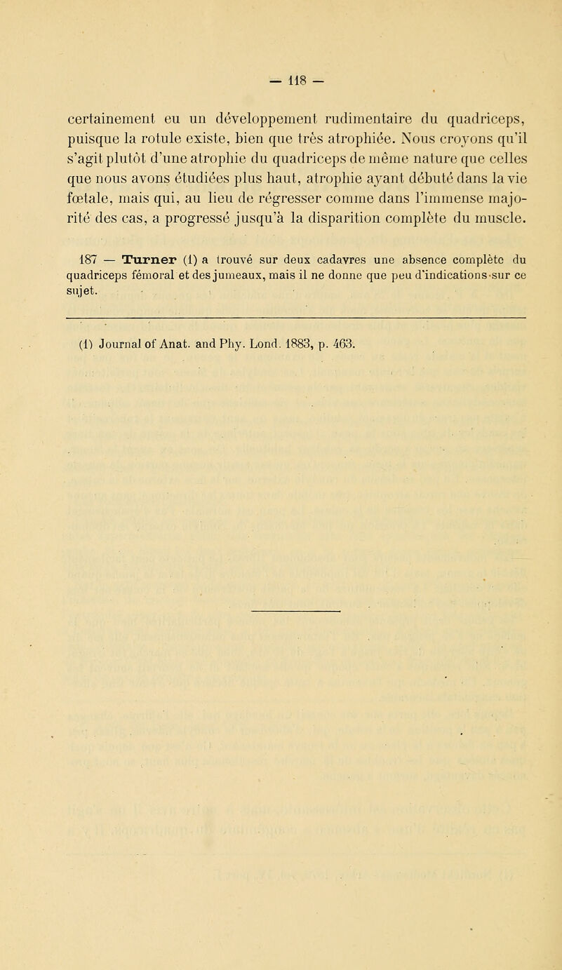 certainement eu un développement rudimentaire du quadriceps, puisque la rotule existe, bien que très atrophiée. Nous croyons qu'il s'agit plutôt d'une atrophie du quadriceps de même nature que celles que nous avons étudiées plus haut, atrophie ayant débuté dans la vie fœtale, mais qui, au lieu de régresser comme dans l'immense majo- rité des cas, a progressé jusqu'à la disparition complète du muscle. 187 — Turner (1) a trouvé sur deux cadavres une absence complète du quadriceps fémoral et des jumeaux, mais il ne donne que peu d'indications-sur ce sujet. ■ (1) Journal of Anat. and Phy. Lond. 1883, p. 463.