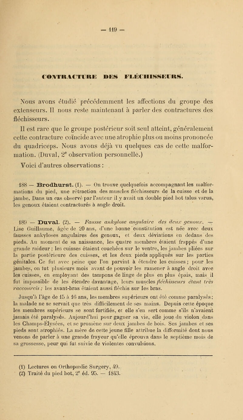 ror%TRA€?TiiRi<: uics Fi.i<:C'iiiNNi:uii^. Nous avons éliidic précédemment les affections du groupe des extenseurs. Il nous reste maintenant à parler des contractures des fléchisseurs. Il est rare que le groupe postérieur soit seul atteint, généralement cette contracture coïncide avec une atrophie plus ou moins prononcée du quadriceps. Nous avons déjà vu quelques cas de cette malfor- mation. (Duval, 2® observation personnelle.) Voici d'autres observations : 188 — Brodliurst. (1). — On trouve quelquefois accompagnant les malfor- mations du pied, une rétraction des muscles fléchisseurs de la cuisse et de la jambe. Dans un cas observé par l'auteur il y avait un double pied bot talus varus, les genoux étaient contractures à angle droit. 189 — Duval. (2). — Fausse ankylose angulaire des deux genoux, -r- Lise Guillaume, âgée de 20 ans, d'une bonne constitution est née avec deux fausses ankyloses angulaires des genoux, et deux déviations en dedans des pieds. Au moment de sa naissance, les quatre membres étaient frappés d'une grande raideur ; les cuisses étaient couchées sur le ventre, les jambes pliées sur la partie postérieure des cuisses, et les deux pieds appliqués sur les parties génitales. Ce fut avec peine que l'on parvint à étendre les cuisses ; pour les jambes, on fut plusieurs mois avant de pouvoir les ramener à angle droit avec les cuisses, en employant des tampons de linge de plus en plus épais, mais il fut impossible de les étendre davantage, leurs muscles fiéchisseurs étant très raccourcis ; les avant-bras étaient aussi fléchis sur les bras. Jusqu'à l'âge de 15 à 16 ans, les membres supérieurs ont été comme paralysés ,• la malade ne se servait que très difficilement de ses mains. Depuis cette époque les membres supérieurs se sont fortifiés, et elle s'en sert comme s'ils n'avaient jamais été paralysés. Aujourd'hui pour gagner sa vie, elle joue du violon dans les Champs-Elysées, et se promène sur deux jambes de bois. Ses jambes et ses pieds sont atropliiés. La mère de. cette jeune fille attribue la difformité dont nous venons de parler à une grande frayeur qu'elle éprouva dans le septième mois de sa grossesse, peur qui fut suivie de violentes convulsions. (1) Lectures on Orthopœdic Surgery, 49. (2) Traité du pied bot, 2' éd. 95. — 1843.
