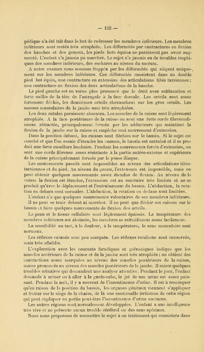 pédique n'a été fait dans le but de redresser les membres inféiieurs. Les membres inférieurs sont restés très atrophiés. Les difformités par contractures en flexion des lianches et des genoux, les pieds bots équins ne paraissent pas avoir aug- menté. L'enfant n'a jamais pu marcher. Le sujet n'a jamais eu de troubles trophi- ques des membres inférieurs, des eschares au niveau du sacrum. A notre examen nous sommes frappés par les difformités qui siègent unique-, ment sur les membres inférieurs. Ces difformités consistent dans un double pied bot équin, une contracture en extension des articulations tibio tarsiennes ; une contracture en flexion des deux articulations de la hanche. Le pied gauche est en varus plus prononcé que le droit avec subluxation et forte saillie de la tête de l'astragale à la face dorsale. Les orteils sont assez fortement fléchis, les deuxièmes orteils chevauchent sur les gros orteils. Les masses musculaires de la jambe sont très atrophiées. Les deux rotules paraissent absentes. Les muscles de la cuisse sont légèrement atrophiés. A la face postérieure de la cuisse on sent une forte corde fibrotendi- neuse rétractée, principalement formée par les adducteurs qui maintient la flexion de la jambe sur la cuisse et empêche tout mouvement d'extension. Dans la position debout, les cuisses sont fléchies sur le bassin. Si le sujet est couché et que l'on essaie d'étendre les cuisses, le bassin est entraîné et il se pro- duit une forte ensellure lombaire. Pendant les mouvements forcés d'extension, on sent une corde fibreuse assez résistante à la partie antéro-externe et supérieure de la cuisse principalement formée par le psoas iliaque. Les mouvements passifs sont impossibles au niveau des articulations tibio- tarsiennes et du pied. Au niveau du genou, l'extension est impossible, mais on peut obtenir quelques mouvements assez étendus de flexion. Au niveau de la cuisse la flexion est étendue, l'extension est au contraire très limitée et ne se produit qu'avec le déplacement et l'entraînement du bassin. L'abduction, la rota- tion en dehors sont normales. L'abduction, la rotation en dedans sont limitées. L'enfant n'a que quelques mouvements volontaires de ses membres inférieurs. Il ne peut se tenir debout ni marcher. Il ne peut que fléchir ses cuisses sur le bassin et faire quelques mouvements de flexion des orteils. La peau et le tissus cellulaire sont légèrement épaissis. La température des membres inférieurs est abaissée, les membres se refroidissent assez facilement. La sensibilité au tact, à la douleur, à la température, le sens musculaire sont normaux. Les réflexes cutanés sont peu marqués. Les réflexes rotuliens sont conservés, mais très affaiblis. L'exploration avec les courants faradiques et galvaniques indique que les muscles antérieurs de la cuisse et de la jambe sont très atrophiés : on obtient des contractions assez marquées au niveau des muscles postérieurs de la cuisse, moins prononcés au niveau des muscles postérieurs de la jambe. Il existe quelques troubles urinaires qui demandent une analyse attentive. Pendant le jour, l'enfant demande à uriner ou à aller à la garde-robe, le jet de son urine est assez puis- sant. Pendant la nuit, il y a souvent de l'incontinence d'urine. Il est à remarquer qu'en raison de la position du bassin, les organes génitaux viennent s'appliquer et frotter sur le siège de la chaise, de là une continuelle irritation de cette région qui peut expliquer en partie peut-être l'incontinence d'urine nocturne. Les autres régions sont normalement développées. L'enfant a une intelligence très vive et ne présente aucun trouble cérébral ou des sens spéciaux. Nous nous proposons de soumettre le sujet à un traitement qui consistera dans