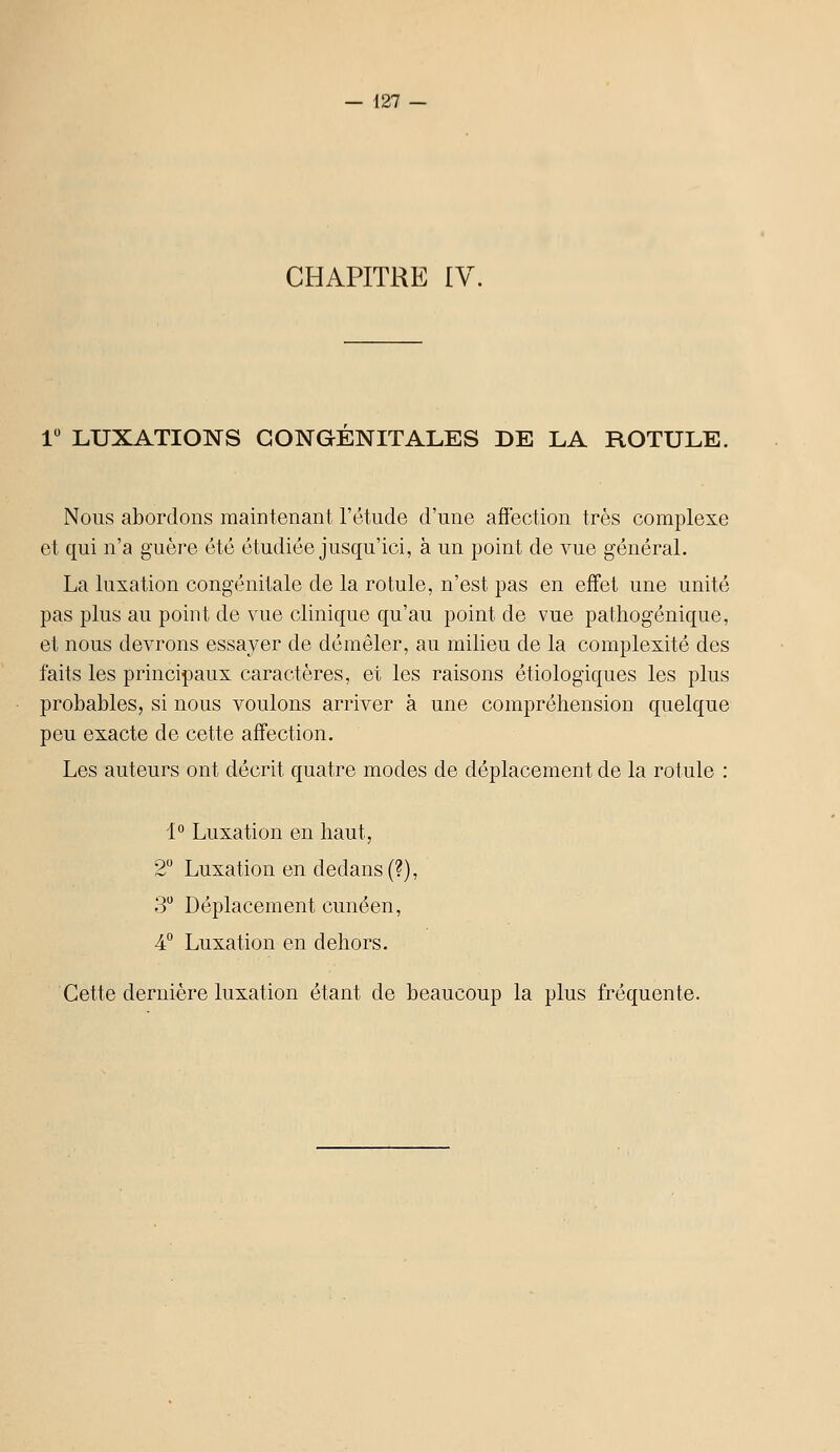 CHAPITRE IV. 1 LUXATIONS CONGENITALES DE LA ROTULE. Nous abordons maintenant l'étude d'une affection très complexe et qui n'a guère été étudiée jusqu'ici, à un point de vue général. La luxation congénitale de la rotule, n'est pas en effet une unité pas plus au point de vue clinique qu'au point de vue pathogénique, et nous devrons essayer de démêler, au milieu de la complexité des faits les principaux caractères, et les raisons étiologiques les plus probables, si nous voulons arriver à une comprôliension quelque peu exacte de cette affection. Les auteurs ont décrit quatre modes de déplacement de la rotule : 1° Luxation en haut, 2 Luxation en dedans (?), 3 Déplacement cunéen, 4° Luxation en dehors. Cette dernière luxation étant de beaucoup la plus fréquente.