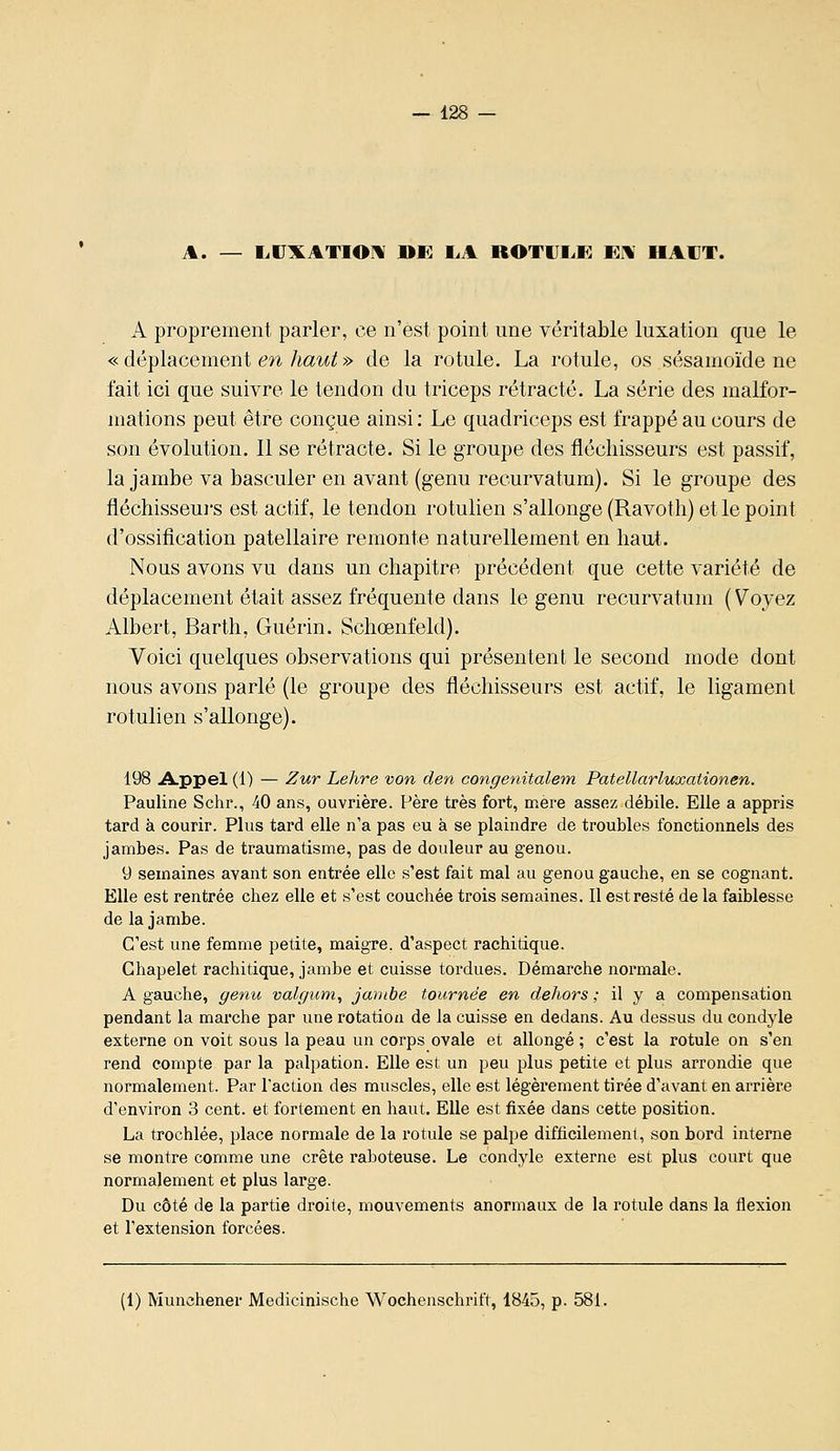 A. — I.UXATIOM DE liA ROTUI.E EU HAUT. A proprement parler, ce n'est point une véritable luxation que le « déplacement en MW » de la rotule. La rotule, os sésamoïde ne fait ici que suivre le tendon du triceps rétracté. La série des malfor- mations peut être conçue ainsi : Le quadriceps est frappé au cours de son évolution. 11 se rétracte. Si le groupe des fléchisseurs est passif, la jambe va basculer en avant (genu recurvatum). Si le groupe des fléchisseui's est actif, le tendon rotulien s'allonge (Ravotli) et le point d'ossification patellaire remonte naturellement en haut. Nous avons vu dans un chapitre précédent que cette variété de déplacement était assez fréquente dans le genu recurvatum ( Voyez Albert, Barth, Guérin. Schœnfeld). Voici quelques observations qui présentent le second mode dont nous avons parlé (le groupe des fléchisseurs est actif, le ligament rotulien s'allonge). 198 Appel (1) — Zur Lehre von den congenitalem. Patellarluxationen. Pauline Schr., 40 ans, ouvrière. Père très fort, mère assez débile. Elle a appris tard à courir. Plus tard elle n'a pas eu à se plaindre de troubles fonctionnels des jambes. Pas de traumatisme, pas de douleur au genou. 9 semaines avant son entrée elle s'est fait mal au genou gauche, en se cognant. Elle est rentrée chez elle et s'est couchée trois semaines. Il est resté de la faiblesse de la jambe. C'est une femme petite, maigre, d'aspect rachitique. Chapelet rachitique, jambe et cuisse tordues. Démarche normale. A gauche, geyiu valgum, jambe tournée en dehors ,• il y a compensation pendant la marche par une rotation de la cuisse en dedans. Au dessus du condj^le externe on voit sous la peau un corps ovale et allongé ; c'est la rotule on s'en rend compte par la palpation. Elle est un peu plus petite et plus arrondie que normalement. Par l'action des muscles, elle est légèrement tirée d'avant en arrière d'environ 3 cent, et fortement en haut. Elle est fixée dans cette position. La trochlée, place normale de la rotule se palpe difficilement, son bord interne se montre comme une crête raboteuse. Le condyle externe est plus court que normalement et plus large. Du côté de la partie droite, mouvements anormaux de la rotule dans la flexion et l'extension forcées. (1) Munchener Medicinische Wochenschrift, 1845, p. 581.