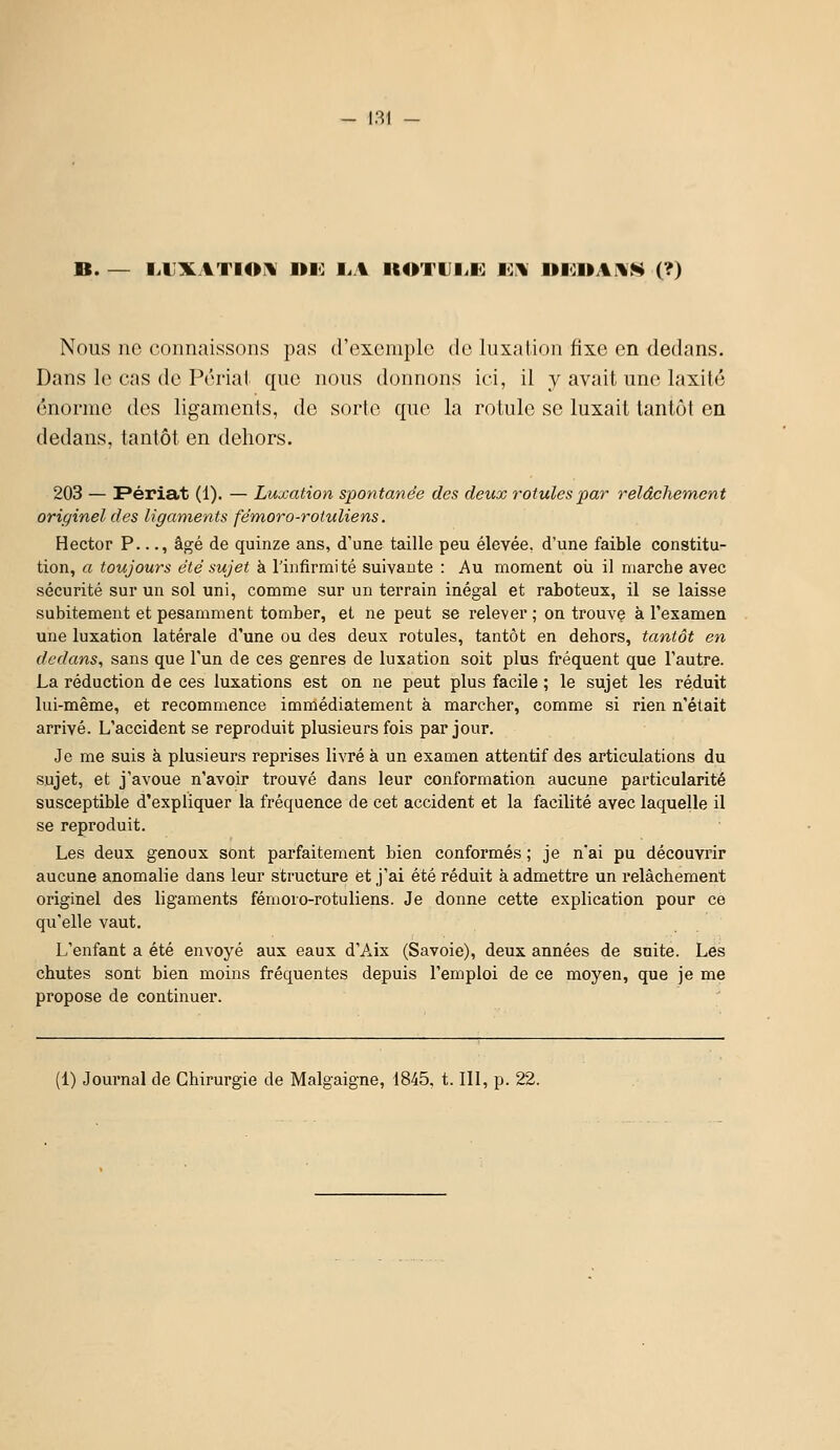 B. — liUXATIOi^ ne: I..A KOTUlil*] 10^ lllOnAWS (?) Nous ne connaissons pas d'exemple de luxation fixe en dedans. Dans le cas de Périal que nous donnons ici, il y avait une laxilé énorme des ligaments, de sorte que la rotule se luxait tantôt en dedans, tantôt en dehors. 203 — Périat (1). — Luxation spontanée des deux rotules par relâchement originel des ligaments fém,oro-rotuliens. Hector P..., âgé de quinze ans, d'une taille peu élevée, d'une faible constitu- tion, a toujours été sujet à l'infirmité suivante : Au moment oii il marche avec sécurité sur un sol uni, comme sur un terrain inégal et raboteux, il se laisse subitement et pesamment tomber, et ne peut se relever ; on trouvç à l'examen une luxation latérale d'une ou des deux rotules, tantôt en dehors, tantôt en dedans, sans que l'un de ces genres de luxation soit plus fréquent que l'autre. La réduction de ces luxations est on ne peut plus facile ; le sujet les réduit lui-même, et recommence immédiatement à marcher, comme si rien n'était arrivé. L'accident se reproduit plusieurs fois par jour. Je me suis à plusieurs reprises livré à un examen attentif des articulations du sujet, et j'avoue n'avoir trouvé dans leur conformation aucune particularité susceptible d'expliquer la fréquence de cet accident et la facilité avec laquelle il se reproduit. Les deux genoux sont parfaitement bien conformés ; je n'ai pu découvrir aucune anomalie dans leur structure et j'ai été réduit à admettre un relâchement originel des ligaments fémoro-rotuliens. Je donne cette explication pour ce qu'elle vaut. L'enfant a été envoyé aux eaux d'Aix (Savoie), deux années de suite. Les chutes sont bien moins fréquentes depuis l'emploi de ce moyen, que je me propose de continuer. (1) Journal de Chirurgie de Malgaigne, 1845, 1.111, p. 22.