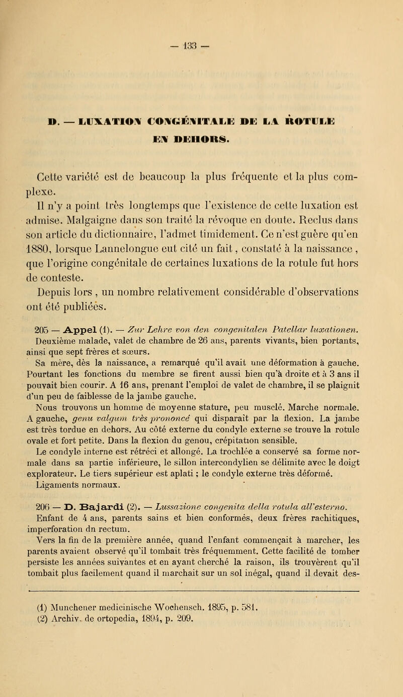 ». — L.1JXAT10IV €Omgïe:mitai.i<: nwi la rotulk JEM DUIIORS. Celte variété est do beaucoup la plus fréquente et la plus com- plexe. Il n'y a point très longtemps que l'existence de cette luxation est admise. Malgaigne dans son traité la révoque en doute. Reclus dans son article du dictionnaire, l'admet timidement. Ce n'est guère qu'en 1880, lorsque Lannelongue eut cité un fait, constaté à la naissance , que l'origine congénitale de certaines luxations de la rotule fut hors de conteste. Depuis lors , un nombre relativement considérable d'observations ont été publiées. 205 — A-Ppel (1). — Zur Lehre von den congenitalen Patellar luxationen. Deuxième malade, valet de chambre de 26 ans, parents vivants, bien portants, ainsi que sept fi'ères et sœurs. Sa mère, dès la naissance, a remarqué qu'il avait une déformation à gauche. Pourtant les fonctions du membre se firent aussi bien qu'à droite et à 3 ans il pouvait bien courir. A 16 ans, prenant l'emploi de valet de chambre, il se plaignit d'un peu de faiblesse de la jambe gauche. Nous trouvons un homme de moyenne stature, peu musclé. Marche normale. A gauche, genu valgum très proyioncé qui disparaît par la flexion. La jambe est très tordue en dehors. Au côté externe du condyle externe se trouve la rotule ovale et fort petite. Dans la flexion du genou, crépitation sensible. Le condyle interne est rétréci et allongé. La trochlée a conseivé sa forme nor- male dans sa partie inférieure, le sillon intercondylien se délimite avec le doigt explorateur. Le tiers supérieur est aplati ; le condyle externe très déformé. Ligaments normaux. 206 — D. Sajardi (2). — Lussazione congenita délia rotula aWesterno. Enfant de 4 ans, parents sains et bien conformés, deux frères rachitiques, imperforation dn rectum. Vers la fin de la première année, quand l'enfant commençait à marcher, les parents avaient observé qu'il tombait très fréquemment. Cette facilité de tomber persiste les années suivantes et en ayant cherché la raison, ils trouvèrent qu'il tombait plus facilement quand il marchEdt sur un sol inégal, quand il devait des- (1) Munchener medicinische Wochensch. 1895, p. 581. (2) Archiv. de ortopedia, 1894, p. 209.
