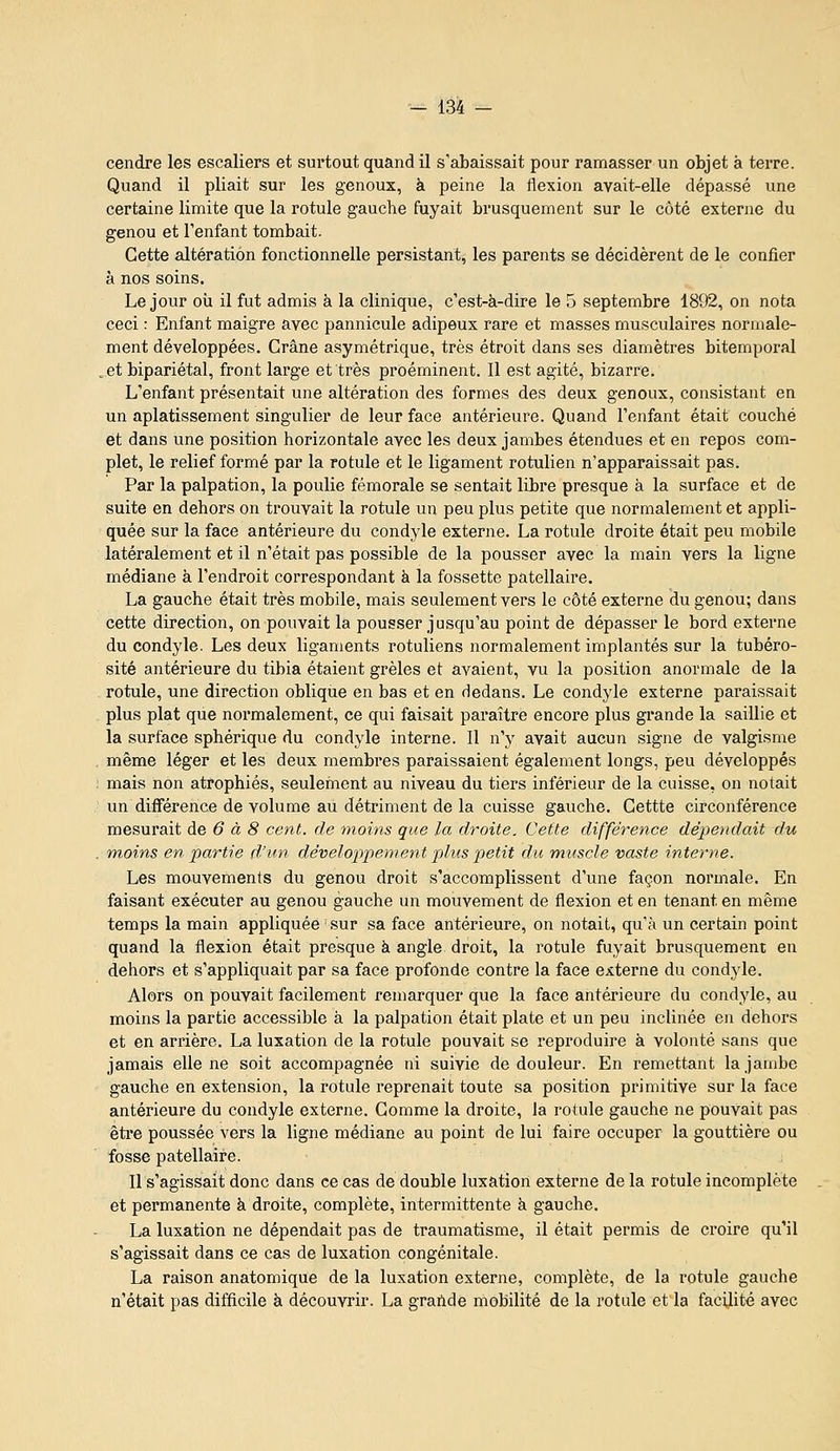 cendre les escaliers et surtout quand il s'abaissait pour ramasser un objet à terre. Quand il pliait sur les genoux, à peine la flexion avait-elle dépassé une certaine limite que la rotule gauche fuyait brusquement sur le côté externe du genou et l'enfant tombait. Cette altération fonctionnelle persistant, les parents se décidèrent de le confier à nos soins. Le jour oii il fut admis à la clinique, c'est-à-dire le 5 septembre 1892, on nota ceci : Enfant maigre avec pannicule adipeux rare et masses musculaires normale- ment développées. Crâne asymétrique, très étroit dans ses diamètres bitemporal _et bipariétal, front large et très proéminent. Il est agité, bizarre. L'enfant présentait une altération des formes des deux genoux, consistant en un aplatissement singulier de leur face antérieure. Quand l'enfant était couché et dans une position horizontale avec les deux jambes étendues et en repos com- plet, le relief formé par la rotule et le ligament rotulien n'apparaissait pas. Par la palpation, la poulie fémorale se sentait libre presque à la surface et de suite en dehors on trouvait la rotule un peu plus petite que normalement et appli- quée sur la face antérieure du condyle externe. La rotule droite était peu mobile latéralement et il n'était pas possible de la pousser avec la main vers la ligne médiane à l'endroit correspondant à la fossette patellaire. La gauche était très mobile, mais seulement vers le côté externe du genou; dans cette direction, on pouvait la pousser jusqu'au point de dépasser le bord externe du condyle. Les deux ligaments rotuliens normalement implantés sur la tubéro- sité antérieure du tibia étaient grêles et avaient, vu la position anormale de la rotule, une direction oblique en bas et en dedans. Le condyle externe paraissait plus plat que normalement, ce qui faisait paraître encore plus grande la saillie et la surface sphérique du condyle interne. Il n'y avait aucun signe de valgisme même léger et les deux membres paraissaient également longs, peu développés mais non atrophiés, seulernent au niveau du tiers inférieur de la cuisse, on notait un différence de volume au détriment de la cuisse gauche. Cettte circonférence mesurait de 6 à 8 cent, de moins que la droite. Cette différence dépendait du moins en partie d'uti développement plus petit du muscle vaste interne. Les mouvements du genou droit s'accomplissent d'une façon normale. En faisant exécuter au genou gauche un mouvement de flexion et en tenant en même temps la main appliquée sur sa face antérieure, on notait, qu'à un certain point quand la flexion était presque à angle droit, la rotule fuyait brusquement en dehors et s'appliquait par sa face profonde contre la face externe du condyle. Alors on pouvait facilement remarquer que la face antérieure du condyle, au moins la partie accessible à la palpation était plate et un peu inclinée en dehors et en arrière. La luxation de la rotule pouvait se reproduire à volonté sans que jamais elle ne soit accompagnée ni suivie de douleur. En remettant la jambe gauche en extension, la rotule reprenait toute sa position primitive sur la face antérieure du condyle externe. Comme la droite, la rotule gauche ne pouvait pas êti*e poussée vers la ligne médiane au point de lui faire occuper la gouttière ou fosse patellaire. Il s'agissait donc dans ce cas de double luxation externe de la rotule incomplète et permanente à droite, complète, intermittente à gauche. La luxation ne dépendait pas de traumatisme, il était permis de croire qu'il s'agissait dans ce cas de luxation congénitale. La raison anatomique de la luxation externe, complète, de la rotule gauche n'était pas difficile à découvrir. La grailde mobilité de la rotule et la facilite avec