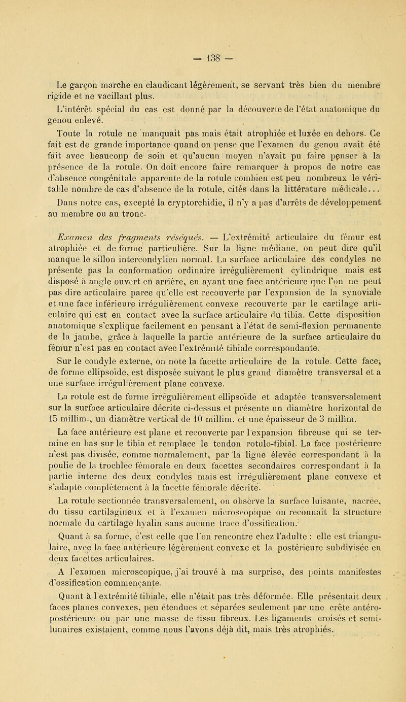 Le garçon marche en claudicânt légèrement, se servant très bien du membre rigide et ne vacillant plus. L'intérêt spécial du cas est donné par la découverte de l'état anatomique du genou enlevé. Toute la rotule ne manquait pas mais était atrophiée et luxée en dehors. Ce fait est de grande importance quand on pense que l'examen du genou avait été fait avec beaucoup de soin et qu'aucun moyen n'avait pu faire pçnser à la présence de la rotule. On doit encore faire remarquer à propos de notre cas d'absence congénitale apparente de la rotule combien est peu nombreux le véri- table nombre de cas d'absence de la rotule, cités dans la littérature médicale... Dans notre cas, excepté la cryptorchidie, il n'y a pas d'arrêts de développement au membre ou au tronc. Examen des fragm.ents réséqués. — L'extrémité articulaire du fémur est atrophiée et do forme particulière. Sur la ligne médiane, on peut dire qu'il manque le sillon intercondylien normal. La surface articulaire des condyles ne présente pas la conformation ordinaire irrégulièrement cylindrique mais est disposé à angle ouvert eii arrière, en ayant une face antérieure que l'on ne peut pas dire articulaire parce qu'elle est recouverte par l'expansion de la synoviale et une face inférieure irrégulièrement convexe recouverte par le cartilage arti- culaire qui est en contact avec la surface articulaire du tibia. Cette disposition anatomique s'explique facilement en pensant à l'état de semi-flexion permanente de la jambe, grâce à laquelle la partie antérieure de la surface articulaire du fémur n'est pas en contact avec l'extrémité tibiale correspondante. Sur le condyle externe, on note la facette articulaire de la rotule. Cette face, de forme ellipsoïde, est disposée suivant le plus grand diamètre transversal et a une surface irrégulièi'ement plane convexe. La rotule est de forme irrégulièrement ellipsoïde et adaptée transversalement sur la surface articulaire décrite ci-dessus et présente un diamètre horizontal de 15 millim., un diamètre vertical de 10 millim. et une épaisseur de 3 millim. La face antérieure est plane et recouverte par l'expansion fibreuse qui se ter- mine en bas sur le tibia et remplace le tendon rotulo-tibial. La face postérieure n'est pas divisée, comme normalement, par la ligne élevée correspondant à la poulie de la trochlée fémorale en deux facettes secondaires correspondant à la partie interne des deux condyles mais est irrégulièrement plane convexe et s'adapte complètement à la facette fémorale décrite. La rotule sectionnée transversalement, on observe la surface luisante, nacrée, du tissu cartilagineux et k l'examen microscopique on reconnaît la structure normale du cartilage hyalin sans aucune trace d'ossification.- Quant à sa formé, c'est celle que Ton rencontre chez l'adulte : elle est triangu- laire, avec la face antérieure légèrement convexe et la postérieure subdivisée en deux facettes articulaires. A l'examen microscopique, j'ai trouvé à ma surprise, des points manifestes d'ossification commençante. Quant à l'extrémité tibiale, elle n'était pas très déformée. Elle présentait deux faces planes convexes, peu étendues et séparées seulement par une crête antéro- postérieure ou par une masse de tissu fibreux. Les ligaments croisés et semi- lunaires existaient, comme nous l'avons déjà dit, mais très atrophiés.