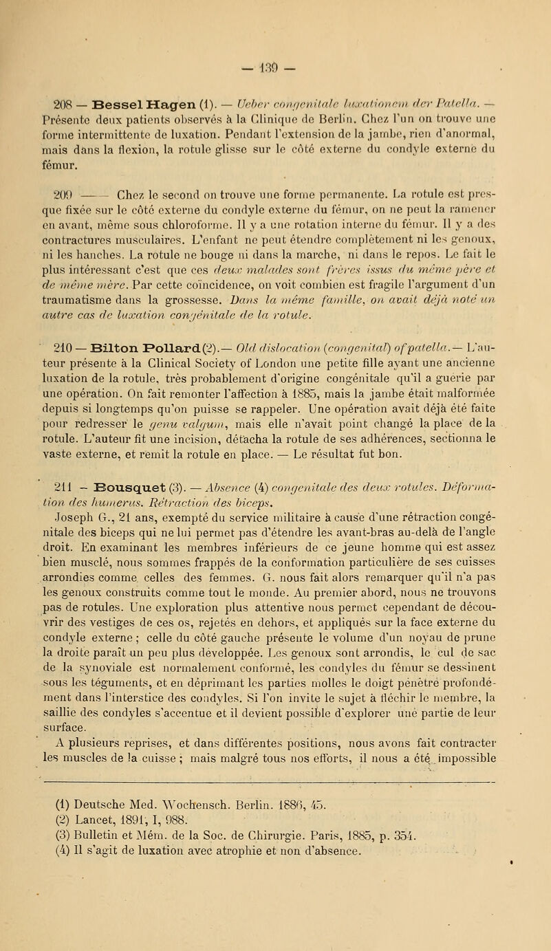 - 130 - 208 — BesselHagen (1). — IJcho- coiiiieniUilc. luxaliorirm (1er l'ul.rlla. — Présente deux patients ol)servé.s à la (-Unique do Berlin. Chez l'un on trouve une forme intermittente de luxation. Pendant l'extension de la jambe, rien d'anormal, mais dans la flexion, la rotule glisse sur le côté externe du condyle externe du fémur. 201) Chez le second on trouve une forme permanente. I.a rotule est pres- que fixée sur le côté externe du condyle externe du fémur, on ne peut la ramener en avant, même sous chloroforme. 11 y a une rotation interne du fémur. 11 y a des contractures musculaires. L'enfant ne peut étendre complètement ni les genoux, ni les hanches. La rotule ne bouge ni dans la marche, ni dans le repos. Le fait le plus intéressant c'est que ces deux, malades sont frères issus du même yère et de même mère. Par cette coïncidence, on voit combien est fragile l'argument d'un traumatisme dans la grossesse. Dans la même fa}nille, on avait déjà noté un autre cas de luxation con'jénitale de la rotule. 210 — Bilton Follard.(2).— Old dislocation {congénital) ofpcdella.— L'au- teur présente à la Clinical Society of London une petite fille ayant une ancienne luxation de la rotule, très probablement d'origine congénitale qu'il a guérie par une opération. On fait remonter l'affection k 1885, mais la jambe était malformée depuis si longtemps qu'on puisse se rappeler. Une opération avait déjà été faite pour redresser le genu vcdgwn., mais elle n'avait point changé la place delà rotule. L'auteur fit une incision, détacha la rotule de ses adhérences, sectionna le vaste externe, et remit la rotule en place. — Le résultat fut bon. 211 — Bousquet (3). — xibsence (4) congénitale des deux rotules. Béforina- tion des humérus. Rétraction des biceps. Joseph G., 21 ans, exempté du service militaire à cause d'une rétraction congé- nitale des biceps qui ne lui permet pas d'étendre les avant-bras au-delà de l'angle droit. En examinant les membres inférieurs de ce jeune homme qui est assez bien musclé, nous sommes frappés de la conformation particulière de ses cuisses arrondies comme celles des femmes. G. nous fait alors remarquer qu'il n'a pas les genoux construits comme tout le monde. Au premier abord, nous ne trouvons pas de rotules. Une exploration plus attentive nous permet cependant de décou- vrir des vestiges de ces os, rejetés en dehors, et appliqués sur la face externe du condyle externe ; celle du côté gauche présente le volume d'un noyau de prune la droite paraît un peu plus développée. Les genoux sont arrondis, le cul de sac de la synoviale est normalement conformé, les condyles du fémur se dessinent sous les téguments, et en déprimant les parties molles le doigt pénétré profondé- ment dans l'interstice des condyles. Si l'on invite le sujet à liéchir le membre, la saillie des condyles s'accentue et il devient possible d'explorer une partie de leur surface. A plusieurs reprises, et dans différentes positions, nous avons fait contracter les muscles de !a cuisse ; mais malgré tous nos efforts, il nous a été impossible (1) Deutsche Med. Wochensch. Berlin. 1886, 45. (2) Lancet, 1891, I, 988. (3) Bulletin et Mém. de la Soc. de Chirurgie. Paris, 1885, p. 35i.