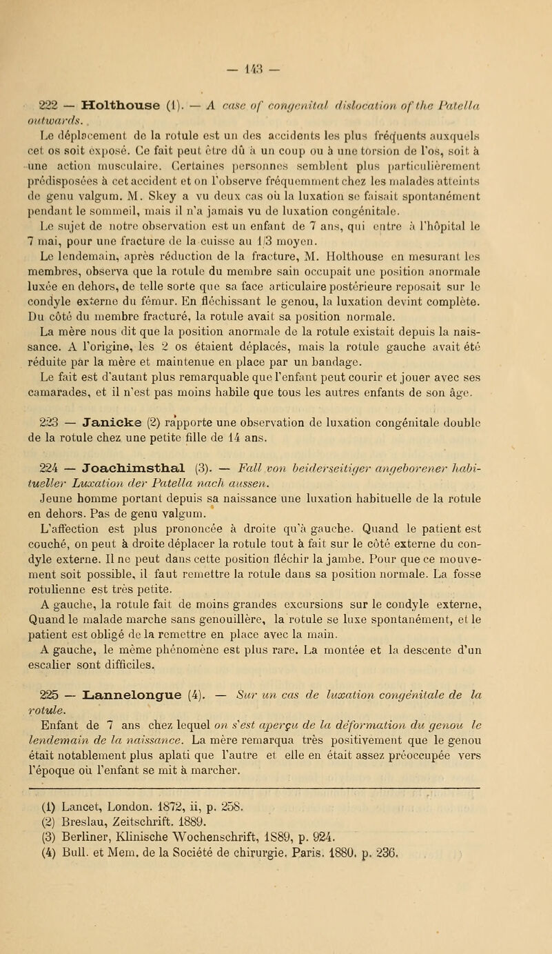 u:^ 222 — Holttiouse (1). — A ctise of com/cnilal (fislocalion of/he PaU'ila outwards. Le déplacement de la rotule est un dos accidents les plus fréquents auxquels cet os soit exposé. Ce fait peut être dû k un coup ou h une torsion de l'os, soit à une action musculaire. Certaines personnes semblent plus [)articulièrement l)r(')disposôes à cet accident et on l'observe fréquemment chez les malades atteints de genu valgum, iVI. Skey a vu deux cas oii la luxation se faisait spontanément pendant le sommeil, mais il n'a jamais vu de luxation congénitale. Le sujet de notre observation est un enfant de 7 ans, qui entre à l'hôpital le 7 mai, pour une fracture de la cuisse au 1/3 moyen. Le lendemain, après réduction de la fracture, M. Holthouse en mesurant les membres, observa que la rotule du membre sain occupait une position anormale luxée en dehors, de telle sorte que sa face articulaire postérieure reposait sur le condyle externe du fémur. En fléchissant le genou, la luxation devint complète. Du côté du membre fracturé, la rotule avait sa position normale. La mère nous dit que la position anormale de la rotule existait depuis la nais- sance. A l'origine, les 2 os étaient déplacés, mais la rotule gauche avait été réduite par la mère et maintenue en place par un bandage. Le fait est d'autant plus remarquable que l'enfant peut courir et jouer avec ses camarades, et il n'est pas moins habile que tous les autres enfants de son âge. 223 — Janicke (2) ra'pporte une observation de luxation congénitale double de la rotule chez une petite fille de 14 ans. 224 — Joadlimsthal (3). — Fall von beiderseitiger angehoreyier liabi- tueller Luxation der Patella nacli aussen. Jeune homme portant depuis sa naissance une luxation habituelle de la rotule en dehors. Pas de genu valgum. L'affection est plus prononcée à droite qu'à gauche. Quand le patient est couché, on peut à droite déplacer la rotule tout à fait sur le côté externe du con- dyle extei'ne. Il ne peut dans cette position fléchir la jambe. Pour que ce mouve- ment soit possible, il faut remettre la rotule dans sa position normale. La fosse rotulienne est très petite. A gauche, la rotule fait de moins grandes excursions sur le condyle externe, Quand le malade marche sans genouillère, la rotule se luxe spontanément, et le patient est obligé de la remettre en place avec la main. A gauche, le même phénomène est plus rare. La montée et la descente d'un escalier sont difficiles. 225 — Lannelongue (4). — Sur un cas de luxation congénitale de la rotule. Enfant de 7 ans chez lequel on s'est aperçu de la déformation du genou le lendemain de la naissance. La mère remarqua très positivement que le genou était notablement plus aplati que l'autre et elle en était assez préoccupée vers l'époque oii l'enfant se mit à marcher. (1) Lancet, London. 1872, ii, p. 258. (2) Breslau, Zeitschrift. 1889. (3) Berliner, Klinische Wochenschrift, 1S89, p. 924.