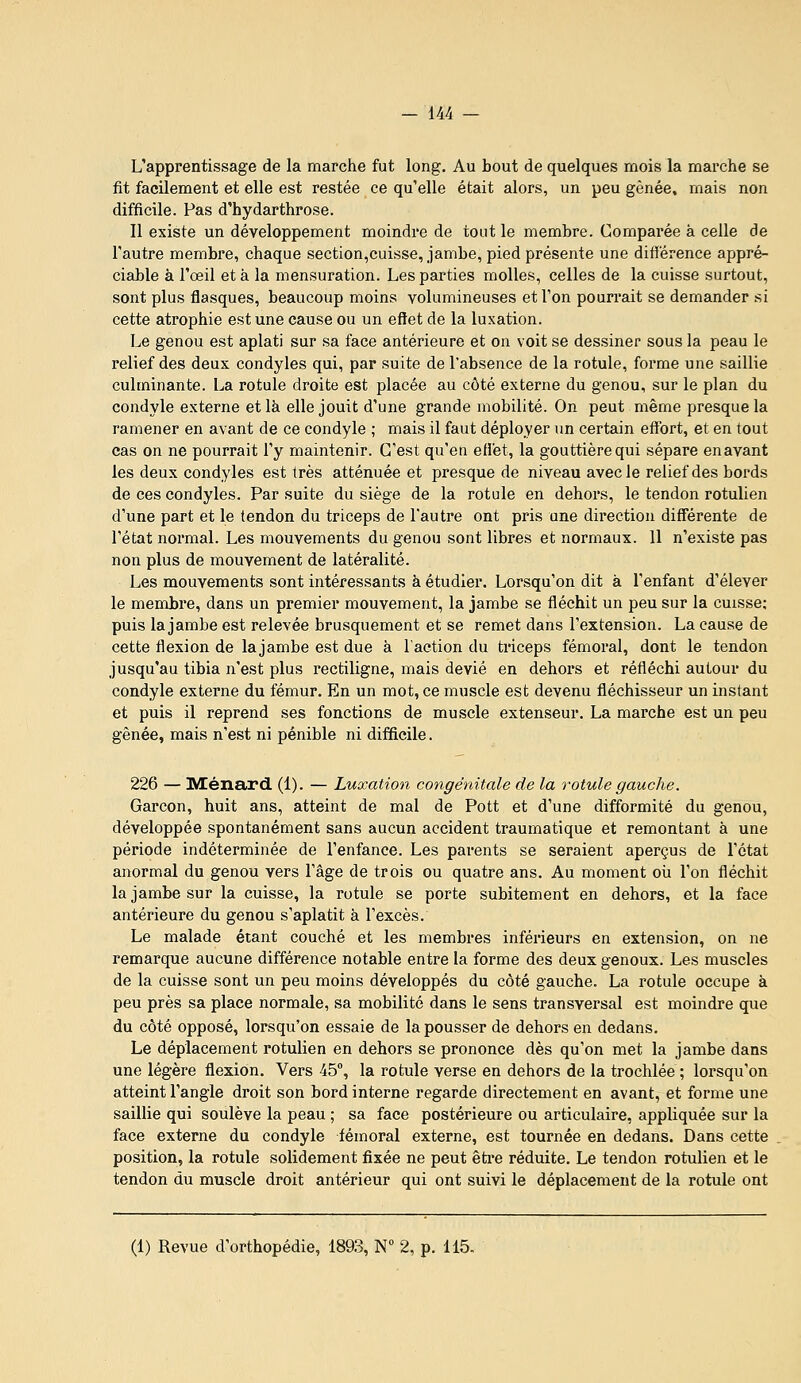 L'apprentissage de la marche fut long. Au bout de quelques mois la marche se fit facilement et elle est restée ce qu'elle était alors, un peu gênée, mais non difficile. Pas d'bydarthrose. Il existe un développement moindre de tout le membre. Comparée à celle de Tautre membre, chaque section,cuisse, jambe, pied présente une différence appré- ciable à l'œil et à la mensuration. Les parties molles, celles de la cuisse surtout, sont plus flasques, beaucoup moins volumineuses et l'on pourrait se demander si cette atrophie est une cause ou un eftet de la luxation. Le genou est aplati sur sa face antérieure et on voit se dessiner sous la peau le relief des deux condyles qui, par suite de l'absence de la rotule, forme une saillie culminante. La rotule droite est placée au côté externe du genou, sur le plan du condyle externe et là elle jouit d'une grande mobilité. On peut même presque la ramener en avant de ce condyle ; mais il faut déployer un certain effort, et en tout cas on ne pourrait l'y maintenir. C'est qu'en effet, la gouttière qui sépare en avant les deux condyles est très atténuée et presque de niveau avec le relief des bords de ces condyles. Par suite du siège de la rotule en dehoi's, le tendon rotulien d'une part et le tendon du triceps de l'autre ont pris une direction différente de l'état normal. Les mouvements du genou sont libres et normaux. 11 n'existe pas non plus de mouvement de latéralité. Les mouvements sont intéressants à étudier. Lorsqu'on dit à l'enfant d'élever le membre, dans un premier mouvement, la jambe se fléchit un peu sur la cuisse; puis la jambe est relevée brusquement et se remet dans l'extension. La cause de cette flexion de lajambe est due à l'action du triceps fémoral, dont le tendon jusqu'au tibia n'est plus rectiligne, mais dévié en dehoi's et réfléchi autour du condyle externe du fémur. En un mot, ce muscle est devenu fléchisseur un instant et puis il reprend ses fonctions de muscle extenseur. La marche est un peu gênée, mais n'est ni pénible ni difficile. 226 — IVEénard. (1). — Luxation congénitale de la rotule gauche. Garçon, huit ans, atteint de mal de Pott et d'une difformité du genou, développée spontanément sans aucun accident traumatique et remontant à une période indéterminée de l'enfance. Les parents se seraient aperçus de l'état anormal du genou vers l'âge de trois ou quatre ans. Au moment où l'on fléchit la jambe sur la cuisse, la rotule se porte subitement en dehors, et la face antérieure du genou s'aplatit à l'excès. Le malade étant couché et les membres inférieurs en extension, on ne remarque aucune différence notable entre la forme des deux genoux. Les muscles de la cuisse sont un peu moins développés du côté gauche. La rotule occupe à peu près sa place normale, sa mobilité dans le sens transversal est moindre que du côté opposé, lorsqu'on essaie de la pousser de dehors en dedans. Le déplacement rotulien en dehors se prononce dès qu'on met la jambe dans une légère flexion. Vers 45, la rotule verse en dehors de la trochlée ; lorsqu'on atteint l'angle droit son bord interne regarde directement en avant, et forme une saillie qui soulève la peau ; sa face postérieure ou articulaire, appliquée sur la face externe du condyle fémoral externe, est tournée en dedans. Dans cette position, la rotule solidement fixée ne peut êti'e réduite. Le tendon rotulien et le tendon du muscle droit antérieur qui ont suivi le déplacement de la rotule ont (1) Revue d'orthopédie, 1893, N 2, p. 115.