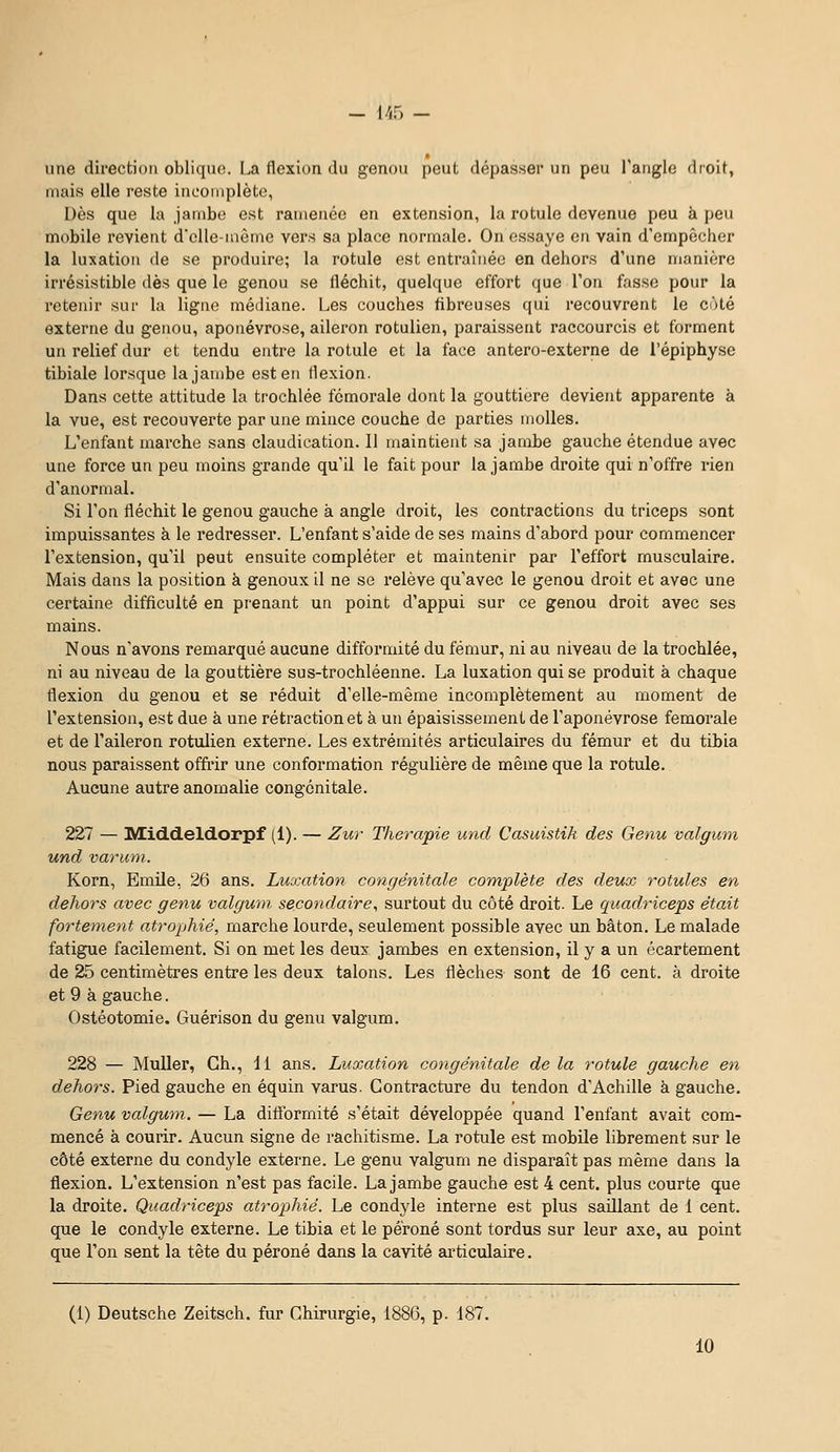 - l/rf) - une direction oblique. La flexion du genou peut dépasser un peu l'angle droit, mais elle reste incomplèto, Dès que la jambe est ramenée en extension, la rotule devenue peu à peu mobile revient d'elle inètne vers sa place normale. On essaye en vain d'empêcher la luxation de se produire; la rotule est entraînée en dehors d'une manière irrésistible dès que le genou se fléchit, quelque effort que l'on fasse pour la retenir sur la ligne médiane. Les couches fibreuses qui recouvrent le coté externe du genou, aponévrose, aileron rotulien, paraissent raccourcis et forment un relief dur et tendu entre la rotule et la face antero-externe de l'épiphyse tibiale lorsque la jambe est en flexion. Dans cette attitude la trochlée fémorale dont la gouttière devient apparente à la vue, est recouverte par une mince couche de parties molles. L'enfant marche sans claudication. Il maintient sa jambe gauche étendue avec une force un peu moins grande qu'il le fait pour la jambe droite qui n'offre rien d'anormal. Si l'on fléchit le genou gauche à angle droit, les contractions du triceps sont impuissantes à le redresser. L'enfant s'aide de ses mains d'abord pour commencer l'extension, qu'il peut ensuite compléter et maintenir par l'effort musculaire. Mais dans la position à genoux il ne se relève qu'avec le genou droit et avec une certaine difficulté en prenant un point d'appui sur ce genou droit avec ses mains. Nous n'avons remarqué aucune difformité du fémur, ni au niveau de la trochlée, ni au niveau de la gouttière sus-trochléenne. La luxation qui se produit à chaque flexion du genou et se réduit d'elle-même incomplètement au moment de l'extension, est due à une rétraction et à un épaisissement de l'aponévrose fémorale et de l'aileron rotulien externe. Les extrémités articulaires du fémur et du tibia nous paraissent offrir une conformation régulière de même que la rotule. Aucune autre anomalie congénitale. 227 — liŒiddeldorpf (1). — Zur Thérapie und Casuistik des Genu valgum und varum. Korn, Emile, 26 ans. Luxation congénitale complète des deux rotules en dehors avec genu valgum secondaire^ surtout du côté droit. Le quadriceps était fortement atrophié, marche lourde, seulement possible avec un bâton. Le malade fatigue facilement. Si on met les deux jambes en extension, il y a un écartement de 25 centimètres entre les deux talons. Les flèches sont de 16 cent, à droite et 9 à gauche. Ostéotomie. Guérison du genu valgum. 228 — Muller, Ch., 11 ans. Luxation congénitale de la rotule gauche en dehors. Pied gauche en équin varus. Contracture du tendon d'Achille k gauche. Genu valgum. — La difformité s'était développée quand l'enfant avait com- mencé à courir. Aucun signe de rachitisme. La rotule est mobile librement sur le côté externe du condyle externe. Le genu valgum ne disparaît pas même dans la flexion. L'extension n'est pas facile. La jambe gauche est 4 cent, plus courte que la droite. Quadriceps atrophié. Le condyle interne est plus saillant de 1 cent, que le condyle externe. Le tibia et le péroné sont tordus sur leur axe, au point que l'on sent la tête du péroné dans la cavité articulaire. (1) Deutsche Zeitsch. fur Chirurgie, 1886, p. 187.