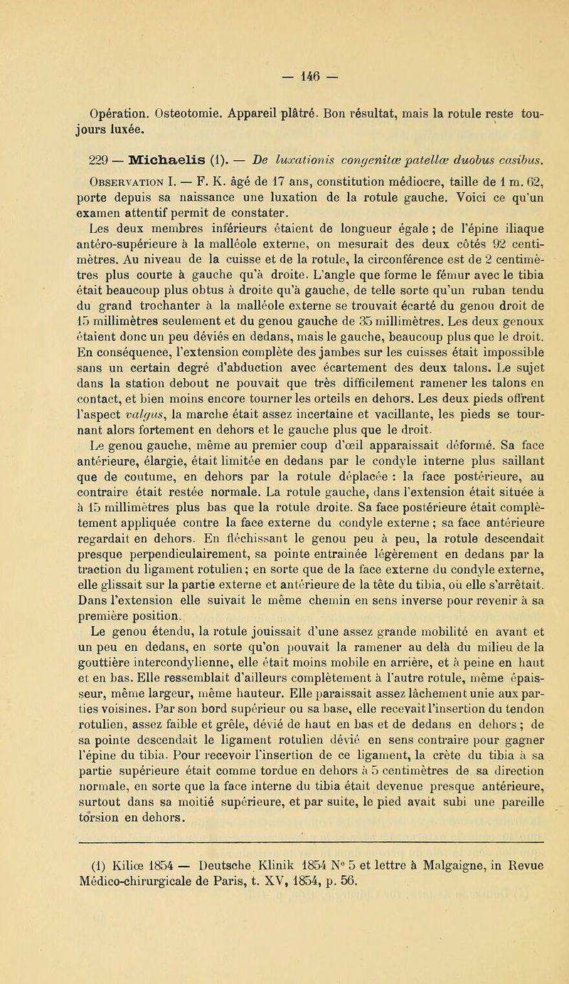 Opération. Ostéotomie. Appareil plâtré. Bon résultat, mais la rotule reste tou- jours luxée. 229 — IVEicliaelis (1). — De luxationis congenitœ patellœ duobus casihus. Observation I. — F. K. âgé de 17 ans, constitution médiocre, taille de 1 m. 62, porte depuis sa naissance une luxation de la rotule gauche. Voici ce qu'un examen attentif permit de constater. Les deux membres inférieurs étaient de longueur égale ; de Tépine iliaque antéro-supérieure à la malléole externe, on mesurait des deux côtés 92 centi- mètres. Au niveau de la cuisse et de la rotule, la circonférence est de 2 centimè- tres plus courte à gauche qu'à droite. L'angle que forme le fémur avec le tibia était beaucoup plus obtus à droite qu'à gauche, de telle sorte qu'un ruban tendu du grand trochanter à la malléole externe se trouvait écarté du genou droit de 15 millimètres seulement et du genou gauche de 35 millimètres. Les deux genoux étaient donc un peu déviés en dedans, mais le gauche, beaucoup plus que le droit. En conséquence, l'extension complète des jambes sur les cuisses était impossible sans un certain degré d'abduction avec écartement des deux talons. Le sujet dans la station debout ne pouvait que ti'ès difficilement ramener les talons en contact, et bien moins encore tourner les orteils en dehors. Les deux pieds offrent l'aspect valgus^ la marche était assez incertaine et vacillante, les pieds se tour- nant alors fortement en dehors et le gauche plus que le droit. Le genou gauche, même au premier coup d'œil apparaissait déformé. Sa face antérieure, élargie, était limitée en dedans par le condyle interne plus saillant que de coutume, en dehors par la rotule déplacée : la face postérieure, au contraire était restée normale. La rotule gauche, dans l'extension était située à à 15 millimètres plus bas que la rotule droite. Sa face postérieure était complè- tement appliquée contre la face externe du condyle externe ; sa face antérieure regardait en dehors. En fléchissant le genou peu à peu, la rotule descendait presque perpendiculairement, sa pointe entraînée légèrement en dedans par la traction du ligament rotulien ; en sorte que de la face externe du condyle externe, elle glissait sur la partie externe et antérieure de la tête du tibia, où elle s'arrêtait. Dans l'extension elle suivait le même chemin en sens inverse pour i-evenir à sa première position. Le genou étendu, la rotule jouissait d'une assez grande mobilité en avant et un peu en dedans, en sorte qu'on pouvait la ramener au delà du milieu de la gouttière intercondylienne, elle était moins mobile en arrière, et à peine en liaut et en bas. Elle ressemblait d'ailleurs complètement à l'autre rotule, même épais- seur, même largeur, même hauteur. Elle paraissait assez lâchement unie auxpai-- ties voisines. Par son bord supérieur ou sa base, elle recevait l'insertion du tendon rotulien, assez faible et grêle, dévié de haut en bas et de dedans en dehors ; de sa pointe descendait le ligament rotulien dévié en sens contraire pour gagner l'épine du tibia. Pour recevoir l'insertion de ce ligament, la crête du tibia à sa partie supérieure était comme tordue en dehors à 5 centimètres de sa direction normale, en sorte que la face interne du tibia était devenue presque antérieure, surtout dans sa moitié supérieure, et par suite, le pied avait subi une pareille torsion en dehors. (1) Kiliœ 1854 — Deutsche Klinik 1854 N» 5 et lettre à Malgaigne, in Revue Médico-chirurgicale de Paris, t. XV, 1854, p. 56.