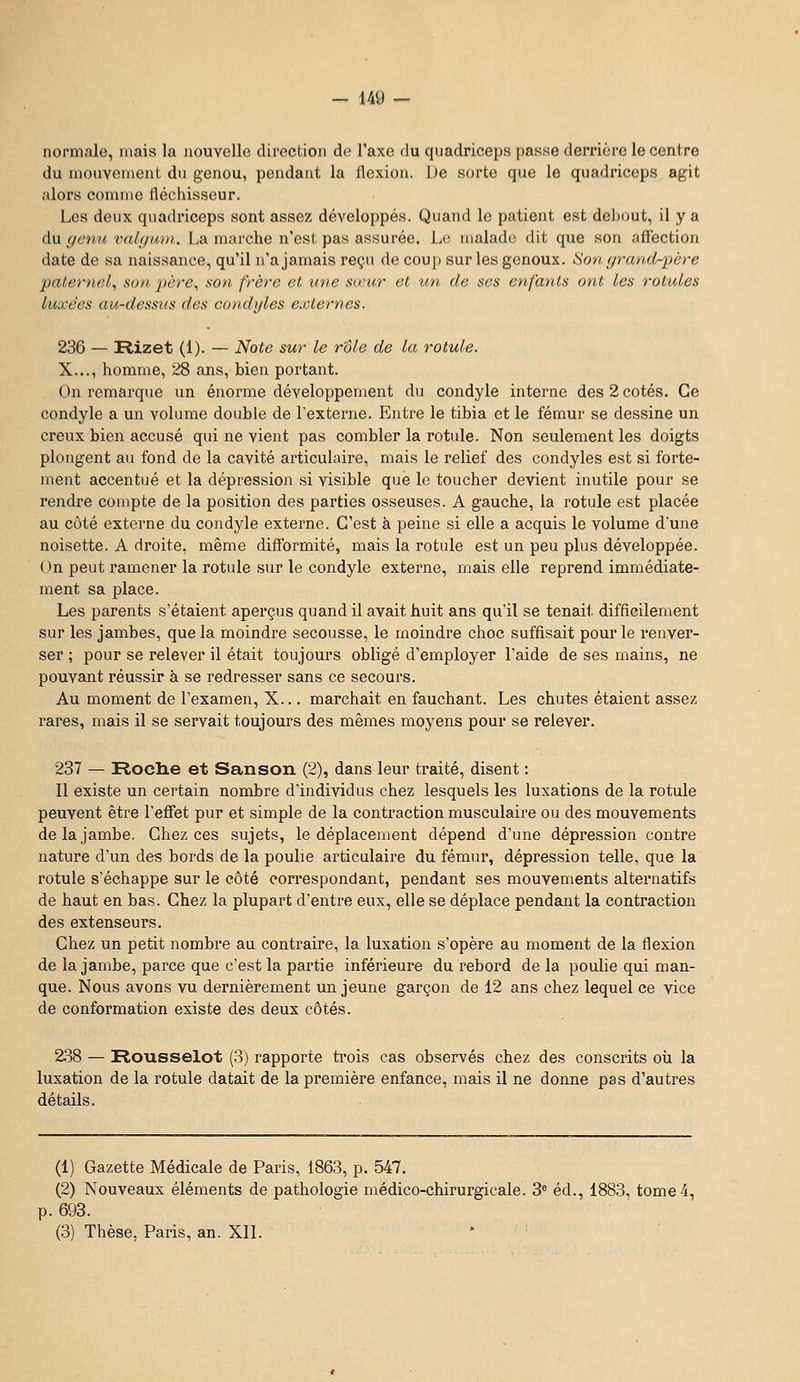 normale, mais la nouvelle direction de l'axe du qnadriceps passe derrière le centre du nioiivenient du genou, pendant la llexion. De sorte que le quadriceps agit alors comme fléchisseur. Les deux quadriceps sont assez développés. Quand le patient est debout, il y a du gcnu valf/uiii. La marche n'est pas assurée. Le malade dit que son affection date de sa naissance, qu'il n'a jamais reçu de coup sur les genoux. Son fp'and-jjère paternel^ son père, son frère et une sœur et un de ses enfants ont les rotules luxées au-dessus des condijles externes. 236 — Rizet (1). — Note sur le rôle de la rotule. X..., homme, 28 ans, bien portant. On remarque un énorme développement du condyle interne des 2 cotés. Ce condyle a un volume double de l'externe. Entre le tibia et le fémur se dessine un creux bien accusé qui ne vient pas combler la rotule. Non seulement les doigts plongent au fond de la cavité articulaire, mais le relief des condyles est si forte- ment accentué et la dépression si visible que le toucher devient inutile pour se rendre compte de la position des parties osseuses. A gauche, la rotule est placée au côté externe du condyle externe. C'est à peine si elle a acquis le volume d'une noisette. A droite, même difformité, mais la rotule est un peu plus développée. On peut ramener la rotule sur le condyle externe, mais elle reprend immédiate- ment sa place. Les parents s'étaient aperçus quand il avait huit ans qu'il se tenait difficilement sur les jambes, que la moindre secousse, le moindre choc suffisait pour le renver- ser ; pour se relever il était toujours obligé d'employer l'aide de ses mains, ne pouvant réussir à se redresser sans ce secours. Au moment de l'examen, X... marchait en fauchant. Les chutes étaient assez rares, mais il se servait toujours des mêmes moyens pour se relever. 237 — Roche et San son (2), dans leur traité, disent : 11 existe un certain nombre d'individus chez lesquels les luxations de la rotule peuvent être l'effet pur et simple de la contraction musculaire ou des mouvements de la jambe. Chez ces sujets, le déplacement dépend d'une dépression contre nature d'un des bords de la poulie articulaire du fémur, dépression telle, que la rotule s'échappe sur le côté correspondant, pendant ses mouvements alternatifs de haut en bas. Chez la plupart d'entre eux, elle se déplace pendant la contraction des extenseurs. Chez un petit nombre au contraire, la luxation s'opère au moment de la flexion de la jambe, parce que c'est la partie inférieure du rebord de la poulie qui man- que. Nous avons vu dernièrement un jeune garçon de 12 ans chez lequel ce vice de conformation existe des deux côtés. 238 — Rousselot (3) rapporte trois cas observés chez des conscrits oii la luxation de la rotule datait de la première enfance, mais il ne donne pas d'autres détails. (1) Gazette Médicale de Paris, 1863, p. 547. (2) Nouveaux éléments de pathologie médico-chirurgicale. 3 éd., 1883, tome 4, p. 693. (3) Thèse, Paris, an. Xll.