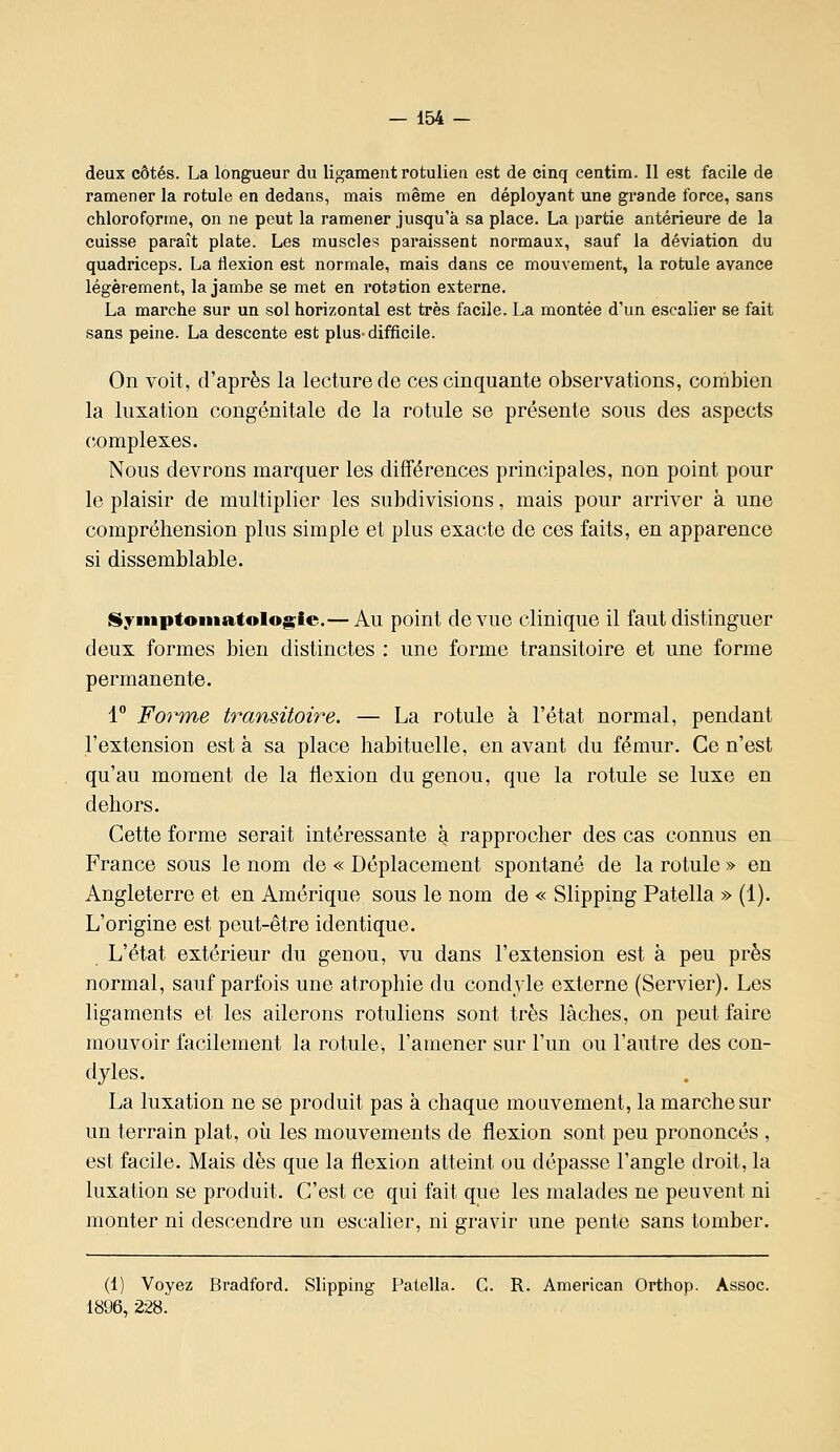 deux côtés. La longueur du ligament rotulien est de cinq centira. 11 est facile de ramener la rotule en dedans, mais même en déployant une grande force, sans chloroforme, on ne peut la ramener jusqu'à sa place. La partie antérieure de la cuisse paraît plate. Les muscles paraissent normaux, sauf la déviation du quadriceps. La flexion est normale, mais dans ce mouvement, la rotule avance légèrement, la jambe se met en rotation externe. La marche sur un sol horizontal est très facile. La montée d'un escalier se fait sans peine. La descente est plus-difficile. On voit, d'après la lecture de ces cinquante observations, combien la luxation congénitale de la rotule se présente sous des aspects complexes. Nous devrons marquer les différences principales, non point pour le plaisir de multiplier les subdivisions, mais pour arriver à une compréhension plus simple et plus exacte de ces faits, en apparence si dissemblable. Syniptoiiiatologie.— Au point de vue clinique il faut distinguer deux formes bien distinctes : une forme transitoire et une forme permanente. 1 Fo7'me transitoire. — La rotule à l'état normal, pendant l'extension est à sa place habituelle, en avant du fémur. Ce n'est qu'au moment de la flexion du genou, que la rotule se luxe en dehors. Cette forme serait intéressante k rapprocher des cas connus en France sous le nom de « Déplacement spontané de la rotule » en Angleterre et en Amérique sous le nom de « Slipping Patella » (1). L'origine est peut-être identique. L'état extérieur du genou, vu dans l'extension est à peu près normal, sauf parfois une atrophie du condyle externe (Servier). Les ligaments et les ailerons rotuliens sont très lâches, on peut faire mouvoir facilement la rotule, l'amener sur l'un ou l'autre des con- dyles. La luxation ne se produit pas à chaque mouvement, la marche sur un terrain plat, où les mouvements de flexion sont peu prononcés , est facile. Mais dès que la flexion atteint ou dépasse l'angle droit, la luxation se produit. C'est ce qui fait que les malades ne peuvent ni monter ni descendre un escalier, ni gravir une pente sans tomber. (1) Voyez Bradford. Slipping Patella. G. R. American Orthop. Assoc. 1896,228.
