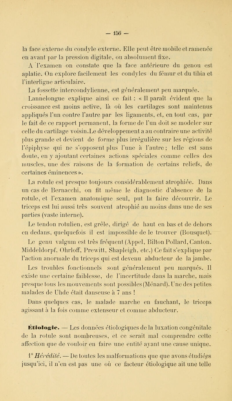 — iso- la face externe du condyle externe. Elle peut être mobile et ramenée en avant par la pression digitale, ou absolument fixe. A l'examen on constate que la face antérieure du genou (îst aplatie. On explore facilement les condjles du fénuir et du tibia et l'interligne articulaire. La fossette intercond^'lienne, est généralement peu marquée. Lannelongue explique ainsi ce fait : « Il paraît évident que la croissance est moins active, là où les cartilages sont maintenus appliqués l'un contre l'autre par les ligaments, et, en tout cas, par le fait de ce rapport permanent, la forme de l'un doit se modeler sur celle du cartilage voisin.Le développement a au contraire une activité plus grande et devient de forme plus irrégulière sur les régions de l'épiphyse qui ne s'opposent plus l'une à l'autre ; telle est sans doute, en y ajoutant certaines actions spéciales comme celles des muscles, une des raisons de la formation de certains reliefs, de certaines éminences». La rotule est presque toujours considérablement atrophiée. Dans un cas de Bernacchi, on fît même le diagnostic d'absence d'e la rotule, et l'examen anatomique seul, put la faire découvrir. Le triceps est lui aussi très souvent atrophié au moins dans une de ses parties (vaste interne). Le tendon rotulien, est grêle, dirigé de haut en bas et de dehors en dedans, quelquefois il est impossible de le trouver (Bousquet). Le genu valgum est très fréquent (Appel, BiltonPollard, Canton. Middeldorpf, Ohrlofî, Prewitt, Shapleigh, etc.) Ce fait s'explique par l'action anormale du triceps qui est devenu abducteur de la jambe. Les troubles fonctionnels sont généralement peu marqués. Il existe une certaine faiblesse, de l'incertitude dans la marche, mais presque tous les mouvements sont possibles (Ménard). Une des petites malades de Uhde était danseuse à 7 ans ! Dans quelques cas, le malade marche en fauchant, le triceps agissant à la fois comme extenseur et comme abducteur, Étiolog'ic. — Les données étiologiques de la luxation congénitale de la rotule sont nombreuses, et ce serait mal comprendre cette affection que de vouloir en faire une entité ayant une cause unique. V Hérédité. — De toutes les malformations que que avons étudiées jusqu'ici, il n'en est pas une où ce facteur étiologique ait une telle
