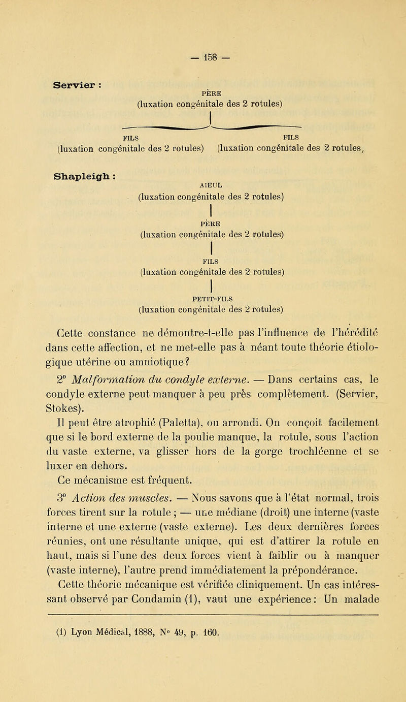Servier : PERE (luxation congénitale des 2 rotules) FILS FILS (luxation congénitale des 2 rotules) (luxation congénitale des 2 rotules^ Sliapleigli : AÏEUL (luxation congénitale des 2 rotules) I PÈRE (luxation congénitale des 2 rotules) I FILS (luxation congénitale des 2 rotules) I PETIT-FILS (luxation congénitale des 2 rotules) Cette constance ne démontre-t-elle pas l'influence de l'hérédité dans cette affection, et ne met-elle pas à néant toute théorie étiolo- gique utérine ou amniotique ? 2° Malformation du condyle externe. — Dans certains cas, le condyle externe peut manquer à peu près complètement. (Servier, Stokes). Il peut être atrophié (Paletta), ou arrondi. On conçoit facilement que si le bord externe de la poulie manque, la rotule, sous l'action du vaste externe, va glisser hors de la gorge trochléenne et se luxer en dehors. Ce mécanisme est fréquent. 3° Action des muscles. — Nous savons que à l'état normal, trois forces tirent sur la rotule ; — une médiane (droit) une interne (vaste interne et une externe (vaste externe). Les deux dernières forces réunies, ont une résultante unique, qui est d'attirer la rotule en haut, mais si l'une des deux forces vient à faiblir ou à manquer (vaste interne), l'autre prend immédiatement la prépondérance. Cette théorie mécanique est vérifiée cliniquement. Un cas intéres- sant observé par Condamin (1), vaut une expérience: Un malade (1) Lyon Médical, 1888, N 49, p. 160.