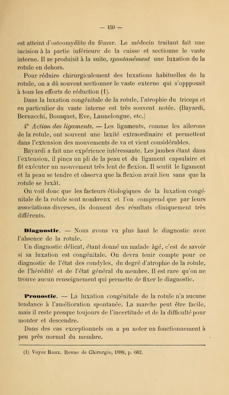 est attoiiil (l'()sl(M)niyélilc (lu f(uniii-. \jO, rii('(l(Mnii Irjiihml t';iit une incision à la parlio inférieure (!(; la cuissi; et seclionnc le vaste interne. Il se produisit à la suite, spontanément une luxation de la rotule en dehors. Pour réduire cliirurgicaleraent des luxaticnis habituelles de la rotule, on a dû souvent sectionner le vaste externe qui s'oppposait à tous les efforts de réduction (1). Dans la luxation congénitale de la rotule, l'atrophie du triceps cl en particulier du vaste interne est très souvent notée. (Bayardi, Bernacchi, Bousquet, Eve, Lannelongue, etc.) 4° Action des ligaments.—Les ligaments, comme les ailerons de la rotule, ont souvent une laxité extraordinaire et permettent dans l'extension des mouvements de va et vient considérables. Bayardi a fait une expérience intéressante. Les jambes étant dans l'extension, il pinça un pli de la peau et du ligament capsulaire et fit exécuter un mouvement très lent de flexion. Il sentit le ligament et la peau se tendre et observa que la flexion avait lieu sans que la rotule se luxât. On voit donc que les facteurs étiologiques de la luxation congé- nitale de la rotule sont nombreux et l'on comprend que par leurs associations diverses, ils donnent des résultats cliniquement très difïérents. Diagnostic. — Nous avons vu plus haut le diagnostic avec l'absence de la rotule. Un diagnostic délicat, étant donné un malade âgé, c'est de savoir si sa luxation est congénitale. On devra tenir compte pour ce diagnostic de l'état des condyles, du degré d'atrophie de la rotule, de l'hérédité et de l'état général du membre. Il est rare qu'on ne trouve aucun renseignement qui permette de fixer le diagnostic. Pronostic. — La luxation congénitale de la rotule n'a aucune tendance à l'amélioration spontanée. La marche peut être facile, mais il reste presque toujours de l'incertitude et de la difficulté pour monter et descendre. Dans des cas exceptionnels on a pu noter un fonctionnement à peu près normal du membre. (1) Voyez Roux. Revue de Chirurgie, 1888, p. 082.