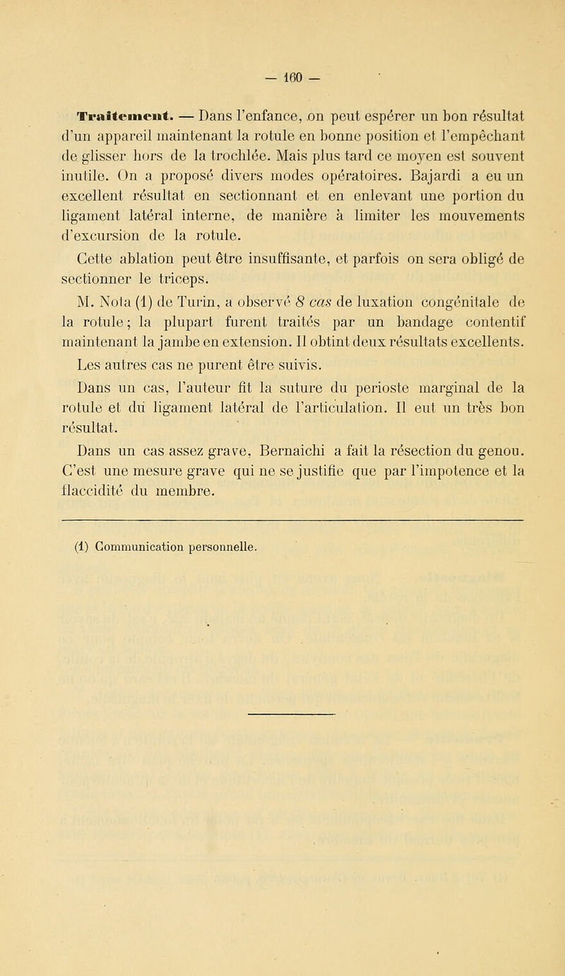 - 160 - Traiteinciit. — Dans l'enfance, .on peut espérer un bon résultat d'un appareil maintenant la rotule en bonne position et l'empêchant de glisser hors de la trochlée. Mais plus tard ce moyen est souvent inutile. On a proposé divers modes opératoires. Bajardi a eu un excellent résultat en sectionnant et en enlevant une portion du ligament latéral interne, de manière à limiter les mouvements d'excursion de la rotule. Cette ablation peut être insuffisante, et parfois on sera obligé de sectionner le triceps. M. Nota (1) de Turin, a observe 8 cas de luxation congénitale de la rotule ; la plupart furent traités par un bandage contentif maintenant la jambe en extension. Il obtint deux résultats excellents. Les autres cas ne purent être suivis. Dans un cas, l'auteur fît la suture du périoste marginal de la rotule et dii ligament latéral de rarticulation. Il eut un très bon résultat. Dans un cas assez gravée, Bernaichi a fait la résection du genou. C'est une mesure grave qui ne se justifie que par l'impotence et la flaccidité du membre.