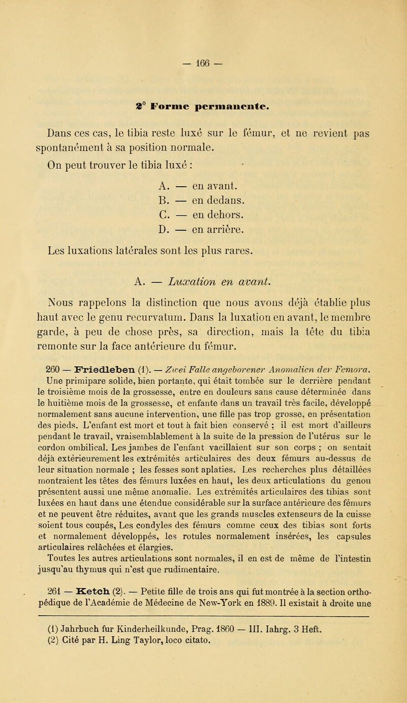 2° Forme permanente. Dans ces cas, le tibia reste luxé sur le fémur, et ne revient pas spontanément à sa position normale. On peut trouver le tibia luxé : A. — en avant. B. — en dedans. C. — en dehors. D. — en arrière. Les luxations latérales sont les plus rares. A. — Luxation en avant. Nous rappelons la distinction que nous avons déjà établie plus haut avec le genu rccurvatum. Dans la luxation en avant, le membre garde, à peu de chose près, sa direction, mais la tète du tibia remonte sur la face antérieure du fémur. 260 — Friedleben (1). — Zicei Faite angehorener Anomalicn der Femora. Une primipare solide, bien portante, qui était tombée sur le derrière pendant le troisième mois de la grossesse, entre en douleurs sans cause déterminée dans le huitième mois de la grossesse, et enfante dans un travail très facile, développé normalement sans aucune intervention, une fille pas trop grosse, en présentation des pieds. L'enfant est mort et tout à fait bien conservé ; il est mort d'ailleurs pendant le travail, vraisemblablement à la suite de la pression de l'utérus sur le cordon ombilical. Les jambes de l'enfant vacillaient sur son corps; on sentait déjà extérieurement les extrémités articulaires des deux fémurs au-dessus de leur situation normale ; les fesses sont aplaties. Les recherches plus détaillées montraient les têtes des fémurs luxées en haut, les deux articulations du genou présentent aussi une même anomalie. Les extrémités articulaires des tibias sont luxées en haut dans une étendue considérable sur la surface antérieure des fémurs et ne peuvent être réduites, avant que les grands muscles extenseurs de la cuisse soient tous coupés, Les condyles des fémurs comme ceux des tibias sont forts et normalement développés, les rotules normalement insérées, les capsules articulaires relâchées et élargies. Toutes les autres articulations sont normales, il en est de même de l'intestin jusqu'au thymus qui n'est que rudimentaire. 261 — Ketch. (2). — Petite fille de trois ans qui fut monti'ée à la section ortho- pédique de l'Académie de Médecine de New-York en 1889. Il existait à di-oite une (1) Jahrbuch fur Kinderheilkunde, Prag. 1860 — 111. lahrg. 3 Heft. (2) Cité par H. Ling Taylor, loco citato.