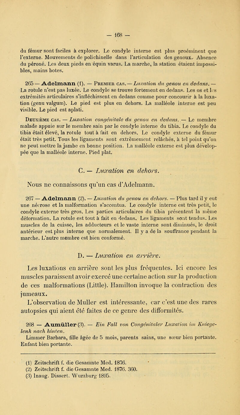 du fémur sont faciles à explorer. Le condyle interne est plus proéminent que l'externe. Mouvements de polichinelle dans l'articulation des genoux. Absence du péroné. Les deux pieds en équin varus. La marche, la station étaient impossi- bles, mains botes. 265 — i\.delinann (1). — Premier cas. — Luxation du genou en dedans. — La rotule n'est pas luxée. Le condyle se trouve fortement en dedans. Les os et les extrémités articulaires s'infléchissent en dedans comme pour concourir à la luxa- tion (genu valgum). Le pied est plus en dehors. La malléole interne est peu visible. Le pied est aplati. Deuxième cas. — Luxation congénitale du genou en dedans. — Le membre malade appuie sur le membre sain par le condyle interne du tibia. Le condyle du tibia était élevé, la rotule tout k fait en dehors. Le condyle externe du fémur était très petit. Tous les ligaments sont extrêmement relâchés, à tel point qu'on ne peut mettre la jambe en bonne position. La malléole externe est plus dévelop- pée que la malléole interne. Pied plat. C. — Luxation en dehors. Nous ne connaissons qu'un cas d'Adelmann. 267 — i^delmann (2). — Luxation du genou en dehors. — Plus tard il y eut une nécrose et la malformation s'accentua. Le condyle interne est très petit, le condyle externe très gros. Les parties articulaires du tibia présentent la même déformation. La rotule est tout à fait en dedans. Les ligaments sont tendus. Les muscles de la cuisse, les adducteurs et le vaste interne sont diminués, le droit antérieur est plus interne que normalement. Il y a de la souffrance pendant la marche. L'autre membre est bien conformé. D. — Luxation en arrière. Les luxations en arrière sont les plus fréquentes. Ici encore les muscles paraissent avoir exercé une certaine action sur la production de ces malformations (Little). Hamilton invoque la contraction des jumeaux. L'observation de MuUer est intéressante, car c'est une des rares autopsies qui aient été faites de ce genre des difformités. 268 — A-umûller (3). — Ein Fall von Congênitaler Luxation im Kniegc- lenk nach hinten. Limmer Barbara, fille âgée de 5 mois, parents sains, une sœur bien portante. Enfant bien portante. (1) Zeitschrift f. die Gesamnte Med. 1876. (2) Zeitschrift f. die Gesamnte Med. 1876. 360. (3) Inaug. Dissert. Wurzburg 1895.