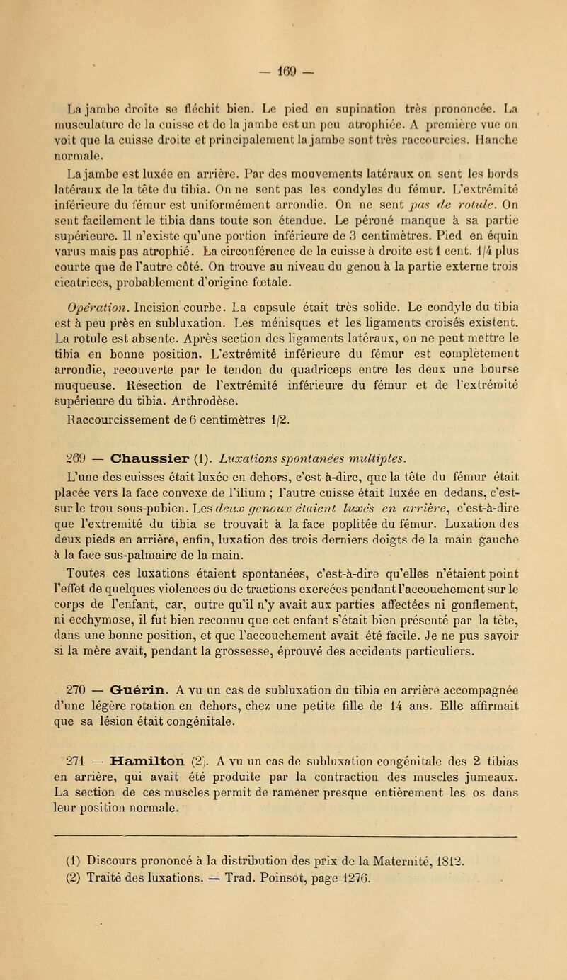 Lajanihc droite se fléchit bien. Le pied cii supination très prononcée. La musculature de la cuisse et de la jambe est un peu atrophiée. A première vue on voit que la cuisse droite etprincipalement la jambe sont très raccourcies. Hanche normale. La jambe est luxée en arrière. Par des mouvements latéraux on sent les bords latéraux de la tète du tibia. On ne sent pas les condyles du fémur. L'extrémité inférieure du fémur est uniformément arrondie. On ne sent pas île rolule. On sent facilement le tibia dans toute son étendue. Le péroné manque à sa partie supérieure. 11 n'existe qu'une portion inférieure de 3 centimètres. Pied en équin varus mais pas atrophié. La circo;iférence de la cuisse à droite est 1 cent. 1/4 plus courte que de l'autre côté. On trouve au niveau du genou à la partie externe trois cicatrices, probablement d'origine fœtale. Opération. Incxûon aowvhe. La capsule était très solide. Le condyle du tibia est à peu près en subluxation. Les ménisques et les ligaments croisés existent. La rotule est absente. Après section des ligaments latéraux, on ne peut mettre le tibia en bonne position. L'extrémité inférieure du fémur est complètement arrondie, recouverte par le tendon du quadriceps entre les deux une bourse muqueuse. Résection de l'extrémité inférieure du fémur et de l'extrémité supérieure du tibia. Arthrodèse. Raccourcissement de 6 centimètres 1/2. 269 — Ctiaussier (1). Luxations spontanées multiples. L'une des cuisses était luxée en dehors, c'est-à-dire, que la tête du fémur était placée vers la face convexe de l'ilium ; l'autre cuisse était luxée en dedans, c'est- sur le trou sous-pubien. Les rfeifjj _çri?woMjc eVftteHif luxés en arrière^ c'est-à-dire que l'extrémité du tibia se trouvait à la face poplitée du fémur. Luxation des deux pieds en arrière, enfin, luxation des trois derniers doigts de la main gauche à la face sus-palmaire de la main. Toutes ces luxations étaient spontanées, c'est-à-dire qu'elles n'étaient point l'effet de quelques violences ou de tractions exercées pendant l'accouchement sur le corps de l'enfant, car, outre qu'il n'y avait aux parties affectées ni gonflement, ni ecchymose, il fut bien reconnu que cet enfant s'était bien présenté par la tète, dans une bonne position, et que l'accouchement avait été facile. Je ne pus savoir si la mère avait, pendant la grossesse, éprouvé des accidents particuliers. 270 — Guérin. A vu un cas de subluxation du tibia en arrière accompagnée d'une légère rotation en dehors, chez une petite fille de 14 ans. Elle affirmait que sa lésion était congénitale. 271 — ïïainîlton (2). A vu un cas de subluxation congénitale des 2 tibias en arrière, qui avait été produite par la contraction des muscles jumeaux. La section de ces muscles permit de ramener presque entièrement les os dans leur position normale. (1) Discours prononcé à la distrDîution des prix de la Maternité, 1812. (2) Traité des luxations. — Trad. Poinsot, page 1270.