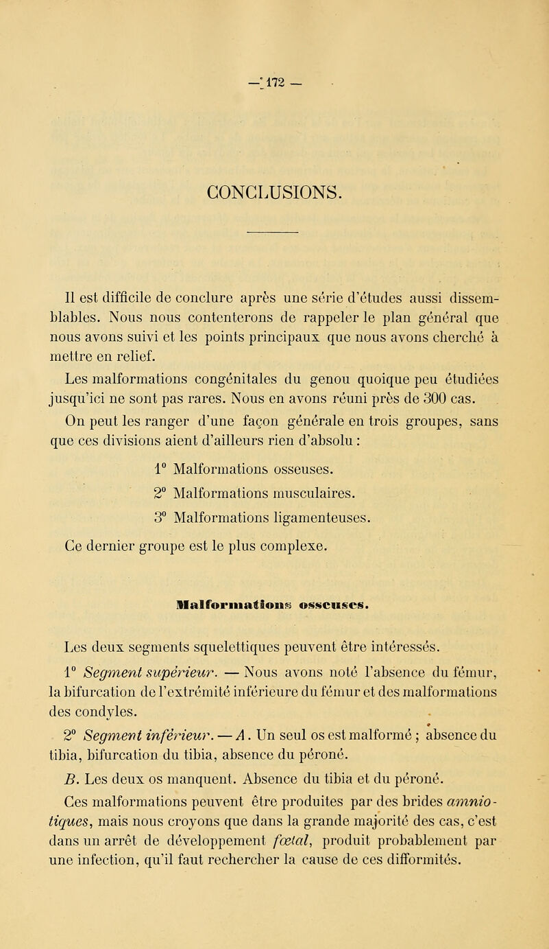 CONCLUSIONS. Il est difficile de conclure après une série d'études aussi dissem- blables. Nous nous contenterons de rappeler le plan général que nous avons suivi et les points principaux que nous avons cherché à mettre en relief. Les malformations congénitales du genou quoique peu étudiées jusqu'ici ne sont pas rares. Nous en avons réuni près de 300 cas. On peut les ranger d'une façon générale en trois groupes, sans que ces divisions aient d'ailleurs rien d'absolu : 1 Malformations osseuses. 2° Malformations musculaires. 3 Malformations ligamenteuses. Ce dernier groupe est le plus complexe. llalforiiiations osseuses. Les deux segments squelettiques peuvent être intéressés. 1 Segment supérieur. — Nous avons noté l'absence du fémur, la bifurcation de l'extrémité inférieure du fémur et des malformations des condyles. 2° Segment inférieur. — ^4. Un seul os est malformé ; absence du tibia, bifurcation du tibia, absence du péroné. B. Les deux os manquent. Absence du tibia et du péroné. Ces malformations peuvent être produites par des brides ammo- tiques, mais nous croyons que dans la grande majorité des cas, c'est dans un arrêt de développement fœial, produit probablement par une infection, qu'il faut rechercher la cause de ces difformités.