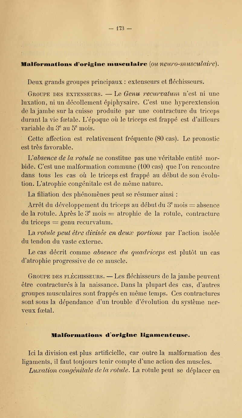17:5 Mairoi'iiiailoiiiii «l'orij^iiic iniiKculaire [ou neuro-7nusculaire). Deux grands groupes principaux : extenseurs et fléchisseurs. Groupe des extenseurs. — Le Genu recurvaium n'est ni une luxation, ni un décollement épiphysaire. C'est une liyperextension de la jambe sur la cuisse produite par une contracture du triceps durant la vie fœtale. L'époque où le triceps est frappé est d'ailleurs variable du 3 au 5*^ mois. Cette affection est relativement fréquente (80 cas). Le pronostic est très favorable. L'absence de la rotule ne constitue pas une véritable entité mor- bide. C'est une malformation commune (100 cas) que l'on rencontre dans tous les cas où le triceps est frappé au début de son évolu- tion. L'atrophie congénitale est de même nature. La filiation des phénomènes peut se résumer ainsi : Arrêt du développement du triceps au début du 3 mois = absence de la rotule. Après le 3^ mois = atrophie de la rotule, contracture du triceps = genu recurvatum. La rotule peut être divisée en deux portions par l'action isolée du tendon du vaste externe. Le cas décrit comme absence du Cj[uadriceps est plutôt un cas d'atrophie progressive de ce muscle. Groupe des fléchisseurs. — Les fléchisseurs de la jambe peuvent être contractures à la naissance. Dans la plupart des cas, d'autres groupes musculaires sont frappés en même temps. Ces contractures sont sous la dépendance d'un trouble d'évolution du système ner- veux fœtal. liairormations d'origiue ligamenteuse. Ici la division est plus artificielle, car outre la malformation des ligaments, il faut toujours tenir compte d'une action des muscles. Luxation congénitale de la y^otule. La rotule peut se déplacer en