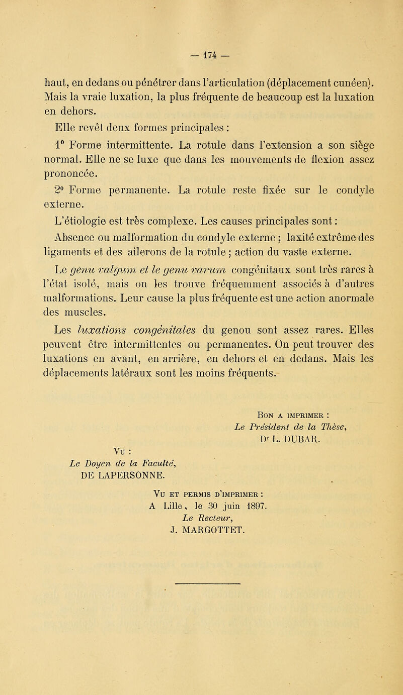 haut, en dedans ou pénétrer dans l'articulation (déplacement cunéen}. Mais la vraie luxation, la plus fréquente de beaucoup est la luxation en dehors. Elle revêt deux formes principales : 1° Forme intermittente. La rotule dans l'extension a son siège normal. Elle ne se luxe que dans les mouvements de flexion assez prononcée. 2° Forme permanente. La rotule reste fixée sur le condyle externe. L'étiologie est très complexe. Les causes principales sont : Absence ou malformation du condyle externe ; laxité extrême des ligaments et des ailerons de la rotule ; action du vaste externe. Le genu ralgum et le genu varwn congénitaux sont très rares à l'état isolé, mais on les trouve fréquemment associés à d'autres malformations. Leur cause la plus fréquente est une action anormale des muscles. Les luxations congénitales du genou sont assez rares. Elles peuvent être intermittentes ou permanentes. On peut trouver des luxations en avant, en arrière, en dehors et en dedans. Mais les déplacements latéraux sont les moins fréquents. Bon a imprimer : Le Président de la Tlièse^ D' L. DUBAR. Vu: Le Doyen de la Faculté, DE LAPERSONNE. Vu ET PERMIS d'imprimer : A Lille, le 30 juin 1897. Le Recteur, J. MARGOTTET.
