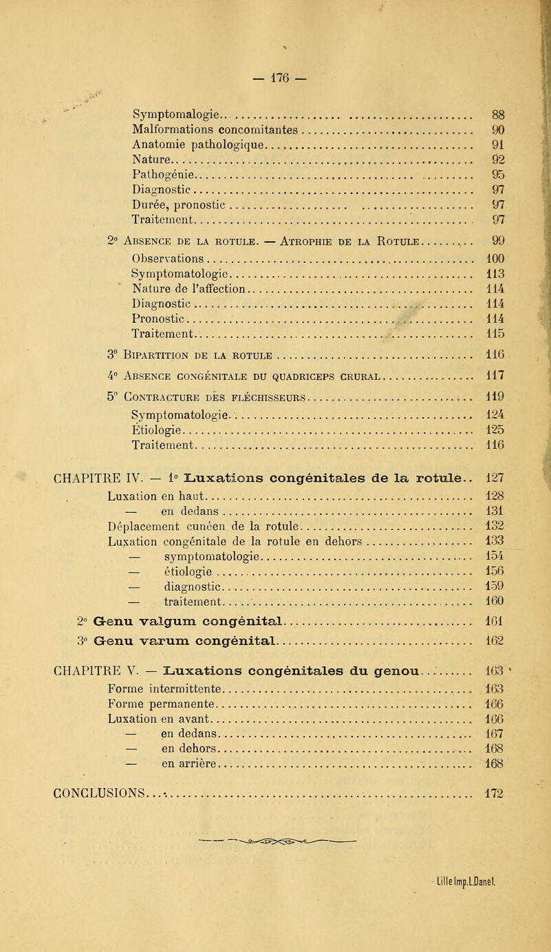 Symptomalogie 88 Malformations concomitantes 90 Anatomie pathologique 91 Nature 92 Pathogénie 95 Diagnostic 97 Durée, pronostic 97 Traitement 97 2 Absence de la rotule. — Atrophie de la Rotule 99 Observations 100 Symptomatologic 113 Nature de l'affection 114 Diagnostic 114 Pronostic 114 Traitement 115 3° Bipartition de la rotule 116 4 Absence congénitale du quadriceps crural 117 5 Contracture des fléchisseurs 119 Symptomatologie. 124 Étiologie 125 Traitement 116 CHAPITRE IV. — 1 Luxations congénitales de la rotule.. 127 Luxation en haut 128 — en dedans 131 Déplacement cunéen de la rotule 132 Luxation congénitale de la rotule en dehors 133 — symptomatologie 154 — étiologie 156 — diagnostic 159 — traitement 160 2° G-enu valgum congénital. 161 3 Grenu varum congénital 162 CHAPITRE V. — Luxations congénitales du genou... 163 Forme intermittente 163 Forme permanente 166 Luxation en avant 166 — en dedans 167 — en dehors 168 — en arrière 168 CONCLUSIONS... •. 172 Lille Irap.LDanel.
