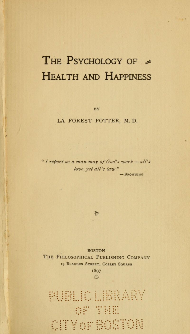 The Psychology of * Health and Happiness BY LA FOREST POTTER, M. D.  / report as a man may of God''s work — alVs love, yet aWs law — Browning 5> BOSTON The Philosophical Publishing Company 19 Blagden Street, Copley Square 1897 « • • »* > • > > • • • • •< • ••• • • « • • • * * * • • *