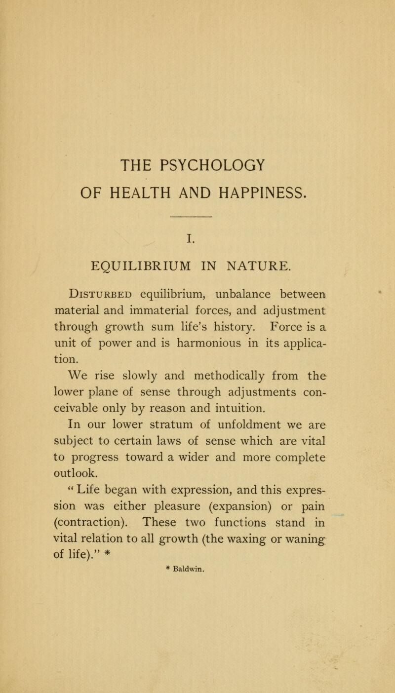 OF HEALTH AND HAPPINESS. EQUILIBRIUM IN NATURE. Disturbed equilibrium, unbalance between material and immaterial forces, and adjustment through growth sum life's history. Force is a unit of power and is harmonious in its applica- tion. We rise slowly and methodically from the lower plane of sense through adjustments con- ceivable only by reason and intuition. In our lower stratum of unfoldment we are subject to certain laws of sense which are vital to progress toward a wider and more complete outlook.  Life began with expression, and this expres- sion was either pleasure (expansion) or pain (contraction). These two functions stand in vital relation to all growth (the waxing or waning of life).,? * * Baldwin.