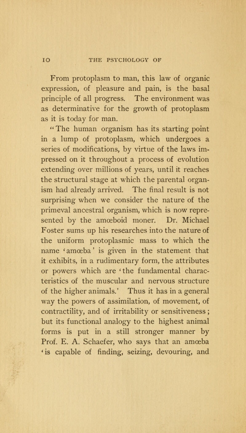 From protoplasm to man, this law of organic expression, of pleasure and pain, is the basal principle of all progress. The environment was as determinative for the growth of protoplasm as it is today for man.  The human organism has its starting point in a lump of protoplasm, which undergoes a series of modifications, by virtue of the laws im- pressed on it throughout a process of evolution extending over millions of years, until it reaches the structural stage at which the parental organ- ism had already arrived. The final result is not surprising when we consider the nature of the primeval ancestral organism, which is now repre- sented by the amoeboid moner. Dr. Michael Foster sums up his researches into the nature of the uniform protoplasmic mass to which the name ' amoeba' is given in the statement that it exhibits, in a rudimentary form, the attributes or powers which are 'the fundamental charac- teristics of the muscular and nervous structure of the higher animals.' Thus it has in a general way the powers of assimilation, of movement, of contractility, and of irritability or sensitiveness; but its functional analogy to the highest animal forms is put in a still stronger manner by Prof. E. A. Schaefer, who says that an amoeba 'is capable of finding, seizing, devouring, and