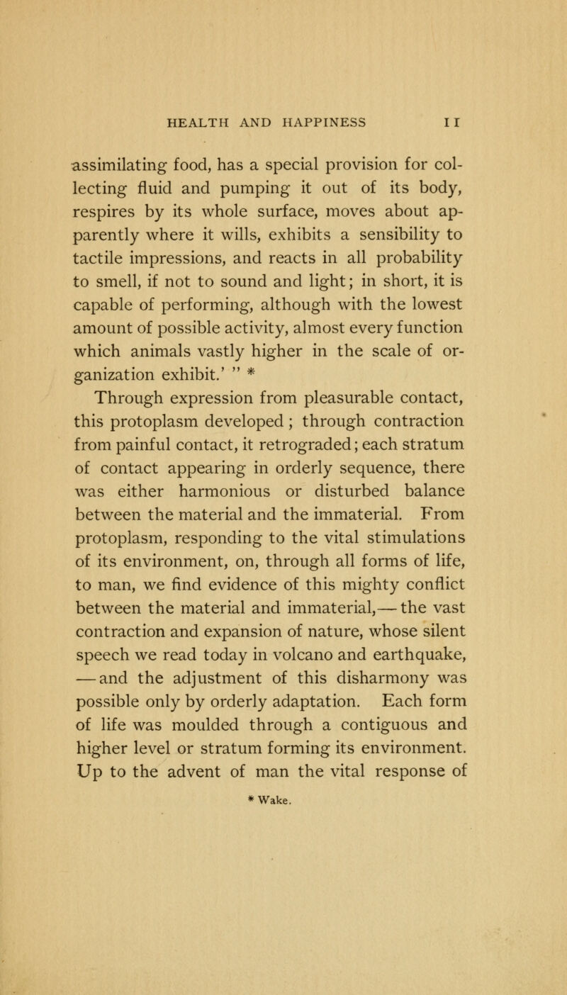 assimilating food, has a special provision for col- lecting fluid and pumping it out of its body, respires by its whole surface, moves about ap- parently where it wills, exhibits a sensibility to tactile impressions, and reacts in all probability to smell, if not to sound and light; in short, it is capable of performing, although with the lowest amount of possible activity, almost every function which animals vastly higher in the scale of or- ganization exhibit.'  * Through expression from pleasurable contact, this protoplasm developed; through contraction from painful contact, it retrograded; each stratum of contact appearing in orderly sequence, there was either harmonious or disturbed balance between the material and the immaterial. From protoplasm, responding to the vital stimulations of its environment, on, through all forms of life, to man, we find evidence of this mighty conflict between the material and immaterial,— the vast contraction and expansion of nature, whose silent speech we read today in volcano and earthquake, — and the adjustment of this disharmony was possible only by orderly adaptation. Each form of life was moulded through a contiguous and higher level or stratum forming its environment. Up to the advent of man the vital response of * Wake.