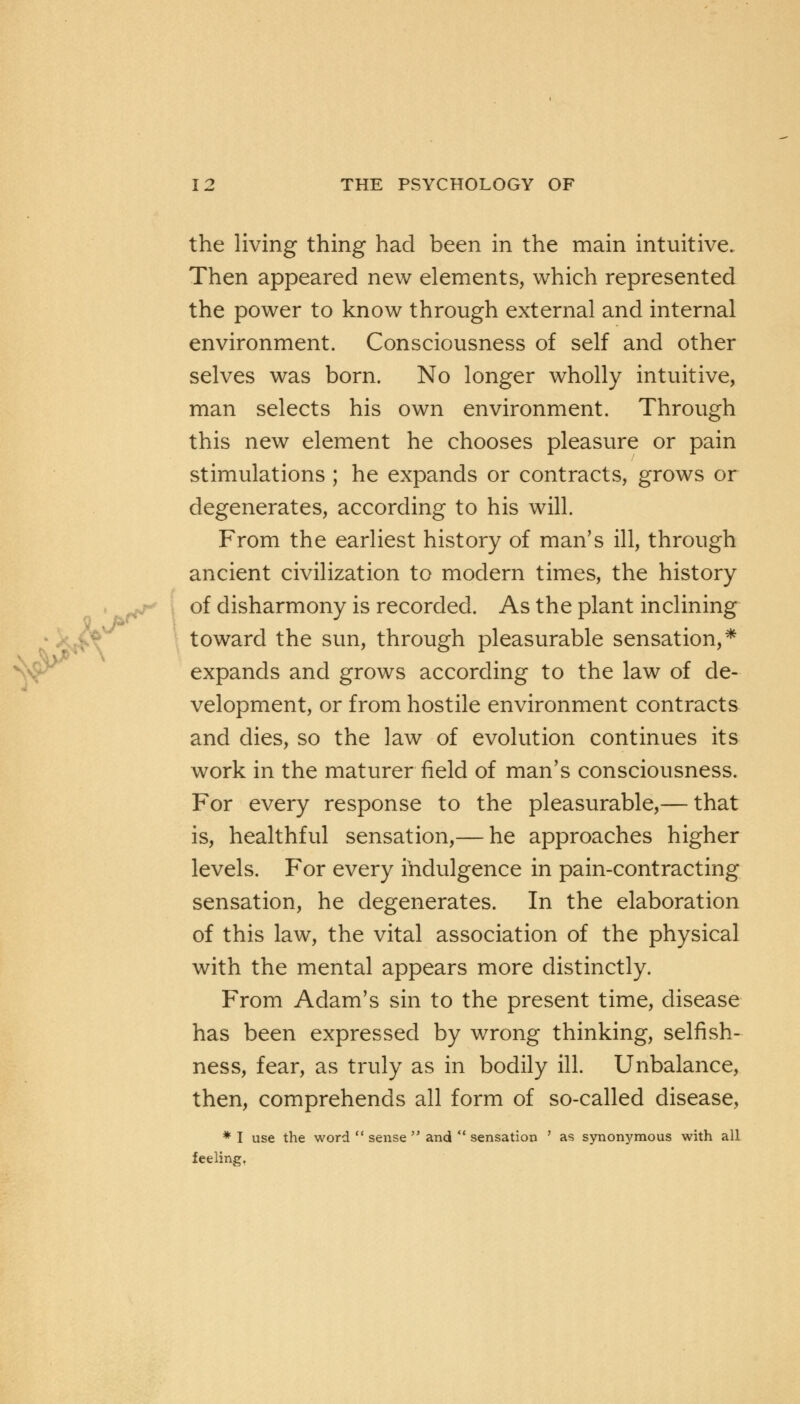 the living thing had been in the main intuitive. Then appeared new elements, which represented the power to know through external and internal environment. Consciousness of self and other selves was born. No longer wholly intuitive, man selects his own environment. Through this new element he chooses pleasure or pain stimulations ; he expands or contracts, grows or degenerates, according to his will. From the earliest history of man's ill, through ancient civilization to modern times, the history of disharmony is recorded. As the plant inclining toward the sun, through pleasurable sensation,* expands and grows according to the law of de- velopment, or from hostile environment contracts and dies, so the law of evolution continues its work in the maturer field of man's consciousness. For every response to the pleasurable,— that is, healthful sensation,— he approaches higher levels. For every indulgence in pain-contracting sensation, he degenerates. In the elaboration of this law, the vital association of the physical with the mental appears more distinctly. From Adam's sin to the present time, disease has been expressed by wrong thinking, selfish- ness, fear, as truly as in bodily ill. Unbalance, then, comprehends all form of so-called disease, * I use the word  sense  and  sensation ' as synonymous with all feeling.