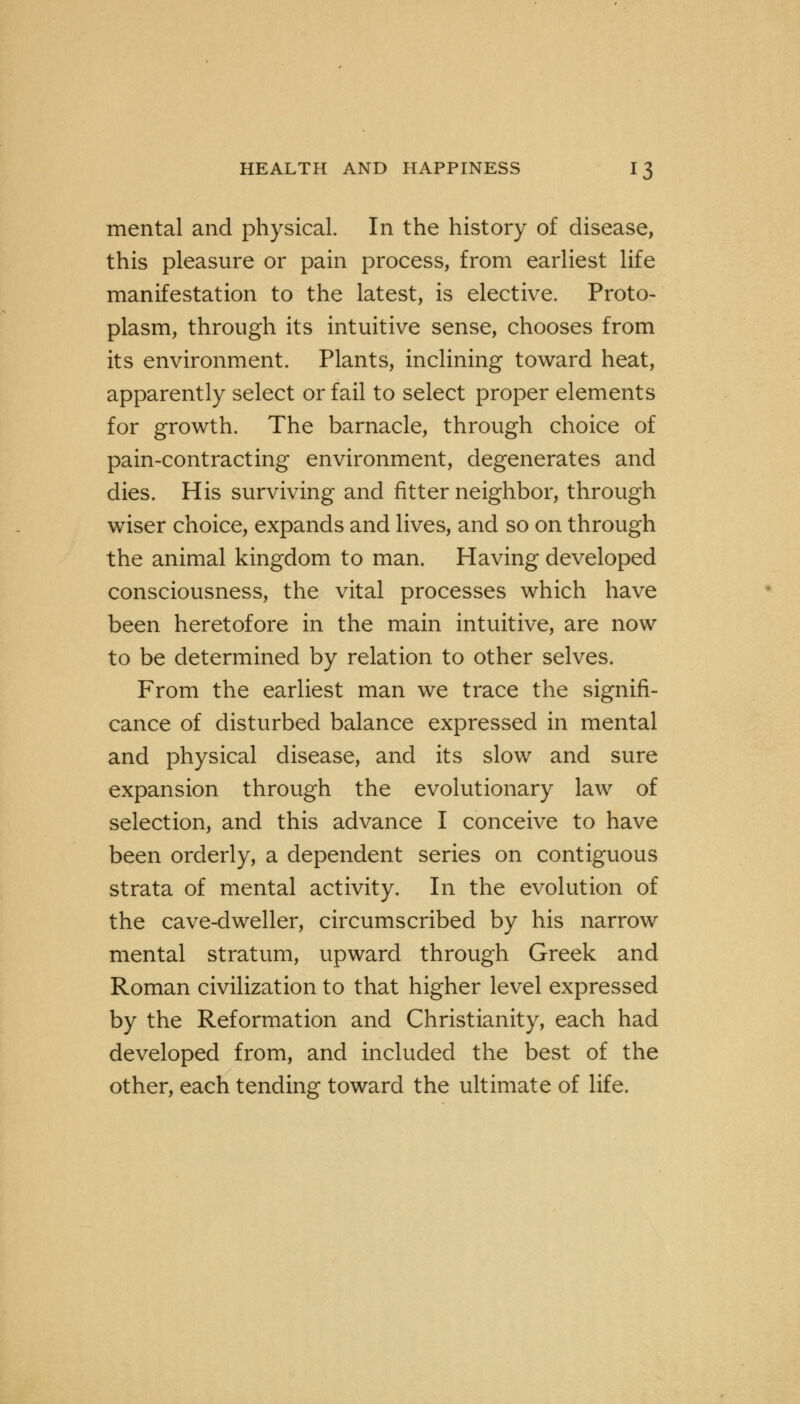 mental and physical. In the history of disease, this pleasure or pain process, from earliest life manifestation to the latest, is elective. Proto- plasm, through its intuitive sense, chooses from its environment. Plants, inclining toward heat, apparently select or fail to select proper elements for growth. The barnacle, through choice of pain-contracting environment, degenerates and dies. His surviving and fitter neighbor, through wiser choice, expands and lives, and so on through the animal kingdom to man. Having developed consciousness, the vital processes which have been heretofore in the main intuitive, are now to be determined by relation to other selves. From the earliest man we trace the signifi- cance of disturbed balance expressed in mental and physical disease, and its slow and sure expansion through the evolutionary law of selection, and this advance I conceive to have been orderly, a dependent series on contiguous strata of mental activity. In the evolution of the cave-dweller, circumscribed by his narrow mental stratum, upward through Greek and Roman civilization to that higher level expressed by the Reformation and Christianity, each had developed from, and included the best of the other, each tending toward the ultimate of life.
