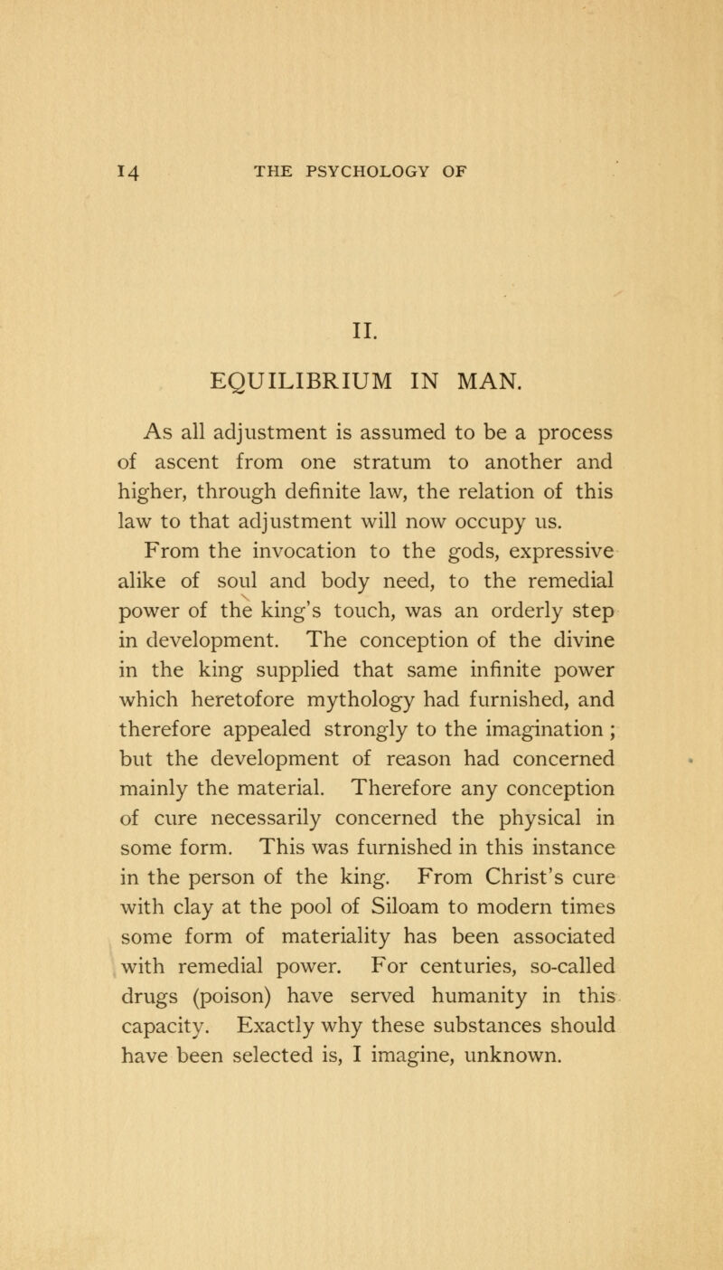 II. EQUILIBRIUM IN MAN. As all adjustment is assumed to be a process of ascent from one stratum to another and higher, through definite law, the relation of this law to that adjustment will now occupy us. From the invocation to the gods, expressive alike of soul and body need, to the remedial power of the king's touch, was an orderly step in development. The conception of the divine in the king supplied that same infinite power which heretofore mythology had furnished, and therefore appealed strongly to the imagination ; but the development of reason had concerned mainly the material. Therefore any conception of cure necessarily concerned the physical in some form. This was furnished in this instance in the person of the king. From Christ's cure with clay at the pool of Siloam to modern times some form of materiality has been associated with remedial power. For centuries, so-called drugs (poison) have served humanity in this capacity. Exactly why these substances should have been selected is, I imagine, unknown.